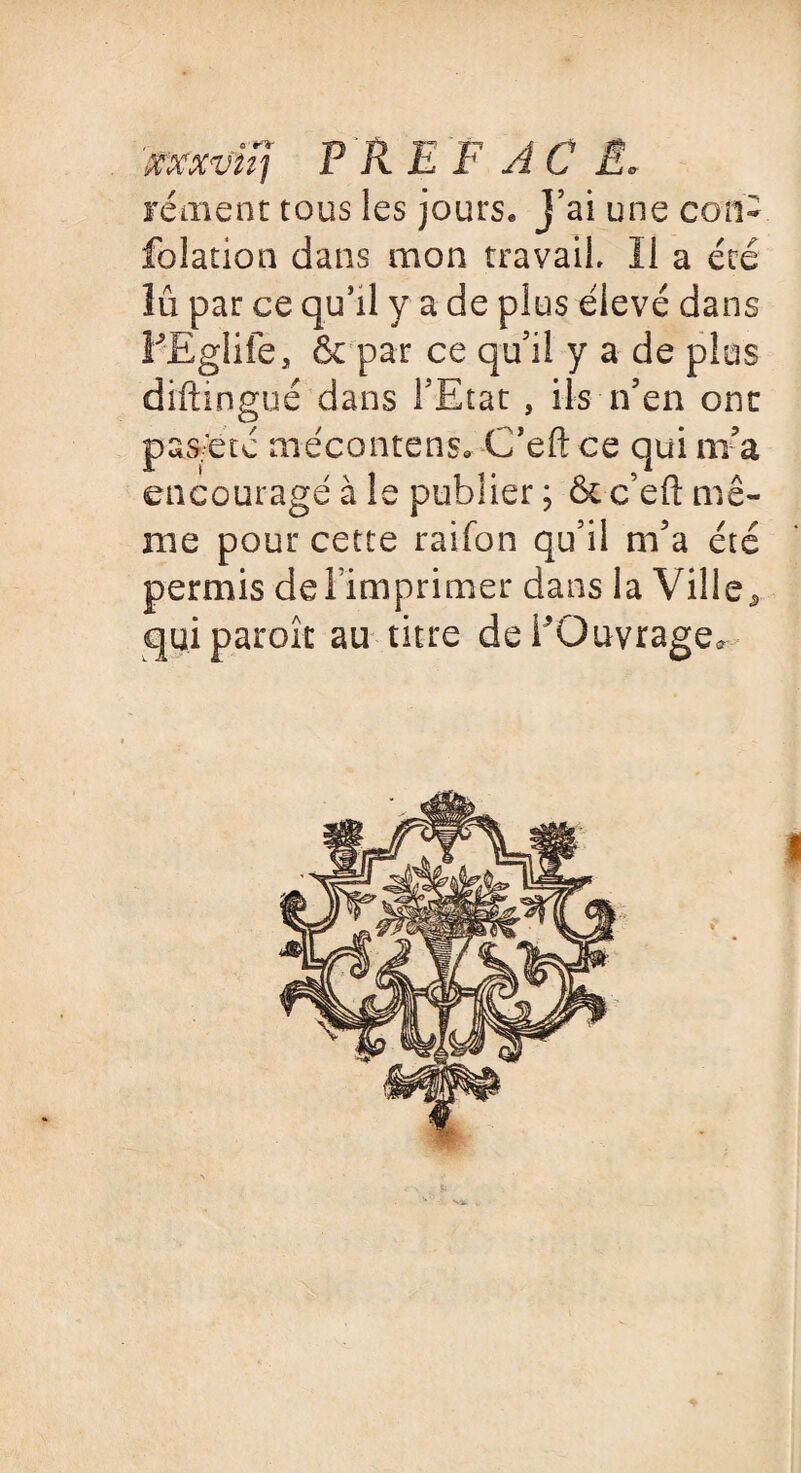 xxxvuj P R E F A C £0 rément tous les jours. J’ai une con- folation dans mon travail II a été lu par ce qu’il y a de plus élevé dans PEglife, & par ce qu’il y a de plus diftingué dans l’Etat , ils n’en ont pas.etc mécantens» C’eftce qui ni a encouragé à le publier ; ôt c’eft mê¬ me pour cette raifon qu’il m’a été permis de l’imprimer dans la Ville ^ qui parole au titre delOuvrage* 5;