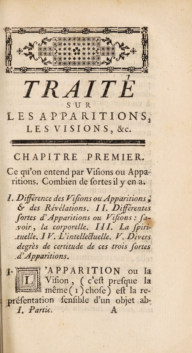 e. ® # * 0 ® < £mw*. -**.*:*■fcs®®'® < S®:C*'****®® kf^iT* \ 7 TRAITE S U R LES A P P A RI T I ON S LES VISIONS, &c. CHAPITRE PREMIER» Ce qufon entend par Vifions gu Appa¬ ritions. Combien de fortes il y en a. h Différence des Vifions ou Apparitions } & des Révélations. IL Différentes fortes dé Apparitions ou Vifions : fa- voir, la corporelle. III. La fpiri- Mielle. IV. U intellectuelle. V. Divers degrés de certitude de ces trois fortes r d’’Apparitions. ^APPARITION ou la Vifion , ( c’efl prefque la même ( i ) chofe ) efl: la re- préfentation fenfible d’un objet al> L Partie, A