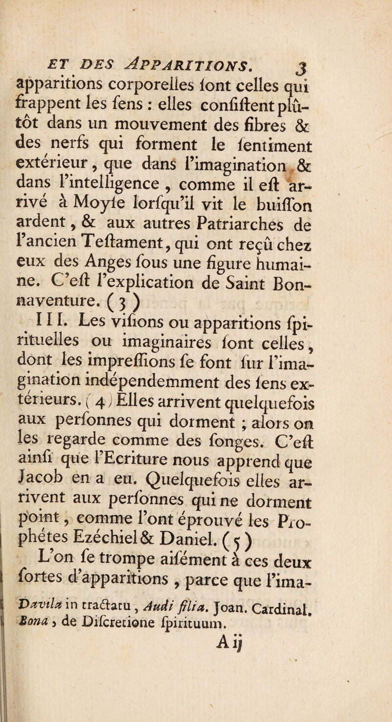 apparitions corporelles font celles qui frappent les fens : elles confident plu¬ tôt dans un mouvement des fibres & des nerfs qui forment le lentement extérieur, que dans l’imagination & dans l’intelligence > comme il eft ar¬ rivé à Moyle lorfqu’il vit le buiffon ardent, & aux autres Patriarches de l’ancien Teftament, qui ont reçu chez eux des Anges fous une figure humai¬ ne. C’efi: l’explication de Saint Bon- naventure. ( 3 ) III. Les vifions ou apparitions fpi- rituelles ou imaginaires font celles, dont les imprefïions fe font fur l’ima¬ gination indépendemment des fens ex¬ térieurs. (4) Elles arrivent quelquefois aux perfonnes qui dorment ; alors on les regarde comme des fonges. C’efl ainfi que l’Ecriture nous apprend que Jacob en a eu. Quelquefois elles ar¬ rivent aux perfonnes qui ne dorment point, comme l’ont éprouvé les Pro¬ phètes Ezéchiel & Daniel. ( 5 ) L’on fe trompe aifément à ces deux fortes d apparitions , parce que l’ima- DaviU in traftatu, Audi filia. Joan. Cardinal. Bond 5 de Dilcretione fpirituum. Aij