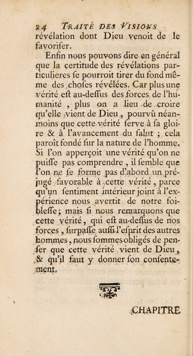 révélation dont Dieu venoit de le favorifer. Enfin nous pouvons dire en général que la certitude des révélations par* ticulieres fe pourroit tirer du fond mê¬ me deschofes révélées. Car plus une vérité efi au-deflus des forces de l’hu¬ manité , plus on a lieu -de croire qu’elle vient de Dieu,9 pourvu néan¬ moins que cette vérité ferve â fa gloi¬ re & à l’avancement du falut ; cela paroît fondé fur la nature de l’homme0 Si l’on apperçoit une vérité qu’on ne puifîe pas comprendre , il femble que l’on ne fe forme pas d’abord un pré¬ jugé . favorable à : cette vérité 9 parce qu’un fentiment intérieur joint à l’ex¬ périence nous avertit de notre foi- blefie; mais fi nous remarquons que , eette vérité , qui efi: au-defiiis de nos forces, furpafie aufiU’efprit des autres hommes 9 nous fournies obligés de pen- fer que cette vérité vient de Dieu 9 qu’il faut y donner fon contente¬ ment v i • , chapitre