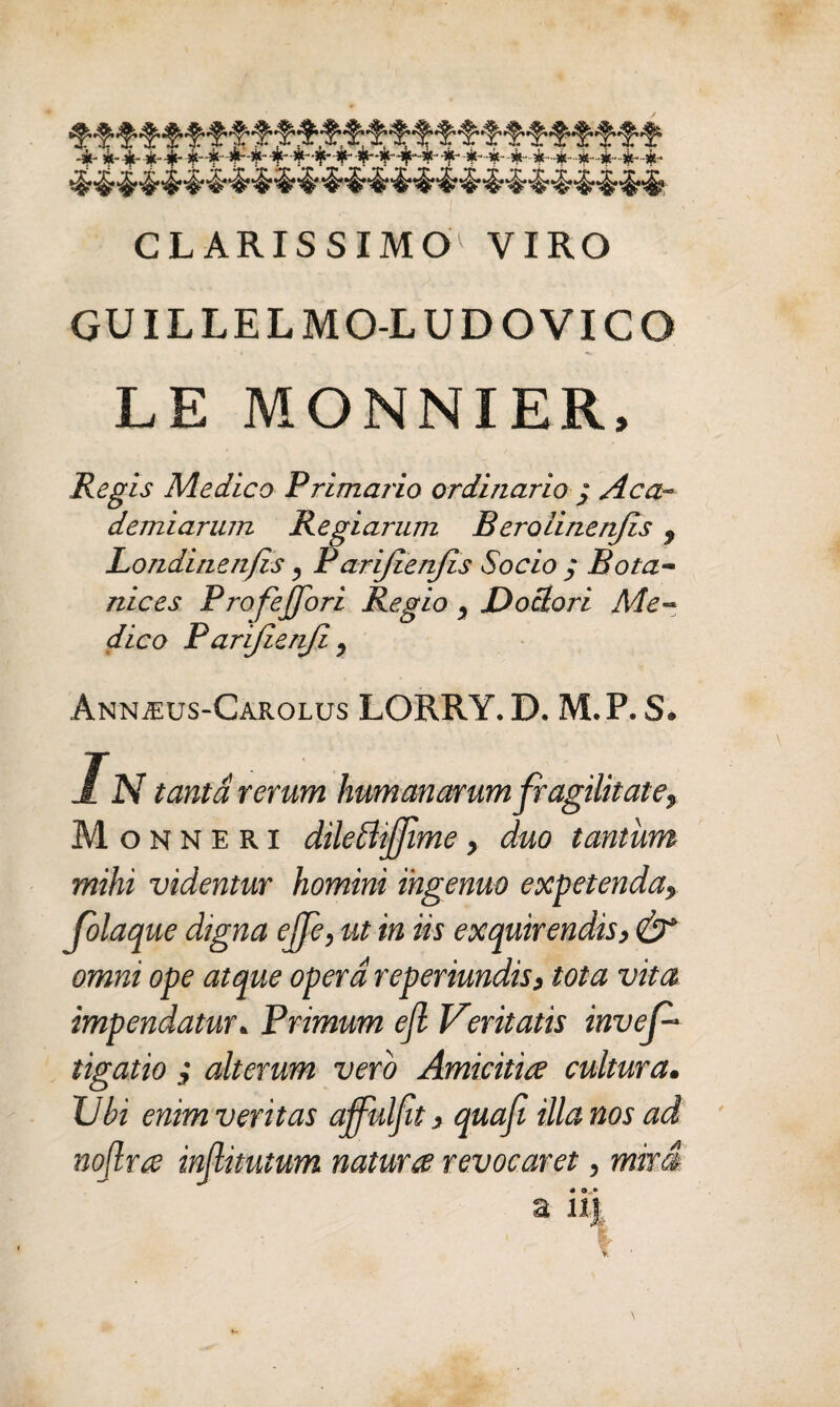 CLARIS SIMO1 VIRO GUILLELMO-LUDOVICO LE MONNIER, Reg is Medico Primario ordinario j Aca~ demiarum Regiarum Berolinen/is 9 Londinenjis, Parijlenjis Socio ; Botu¬ nices ProfeJJori Regio y JDociori Me¬ dico P arijienji y AnnjEus-Carolus LORRY. D. M.P. S, In tanta rerum humanarum fragilitate, M o n N e r i dilettijjime, duo tantum mihi videntur homini ingenuo expetenda, Colaque digna effe, ut in iis exquirendis, & omni ope atque opera reperiundis, tota vita impendatur. Primum efl Veritatis inves¬ tigatio , alterum vero Amicitia cultura. XJbi enim veritas affulfit, quafi illa nos ad nojlra injlimtum natur ce revocaret, miti a n\