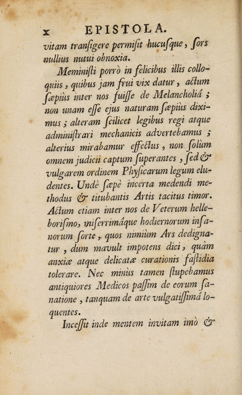 vitam trcmfigere permijit hucufque , fons nullius nutui obnoxia. Meminifli porro in felicibus illis collo¬ quiis , quibus jam fui vix datur , atlum fa pius inter nos juijje de Melancholia > non unam ejfe ejus naturamfapius dixi¬ mus ; alteram fcilicet legibus regi atque adminijlrari mechanicis advertebamus y alterius mirabamur effetius ? non folum omnem judicii captum f per antes, fed vulgarem ordinem Phyficarum legum elu¬ dentes. Unde fepe incerta medendi me¬ thodus & titubantis Artis tacitus timor. Atium etiam inter nos de Ueterum helle— borifmo, miferrimdque hodiernorum infa- notum forte, quos nimium Ars dedigna¬ tur , dum mavult impotens dici, quam anxia atque delicata curationis faftidia tolerare. Nec miniis tamen (lupebamus antiquiores Medicos pajfm de eorum fa- natione , tanquam de arte vulgatijfimd lo- quentes. Incejfit inde mentem invitam imo &