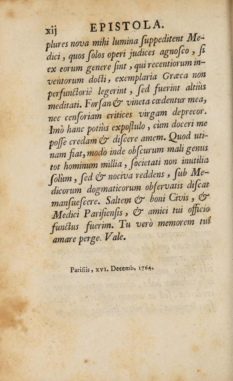 plures nova mihi lumina fuppeditent Me- dici, quos Colos operi judices agnofco , Jt ex eorum genere fint, qui recentiorum in¬ ventorum dotti, exemplaria Graea non perfundone legerint, fed fuerint altius meditati. Forfan& vineta cadentur mea, •nec cenforiam eritices virgam deprecor. Imo hanc potms expoflulo , cum doceri me poffe credam & difcere amem. Quod Mi¬ nam fiat, modo inde obfcurum mali genus tot hominum millia, focietati non inutilia Colum, fed & nociva reddens, JubMe¬ dicorum dogmaticorum obfervatis dijeat manfuefeere. Saltem & boni Uvis ,& Medici Parifienfis, & amici tui ojficio- fundus fuerim. Tu vero memorem tut¬ amur e perge. Vale. Parifiis, xvx. Decemb, 1764* 1