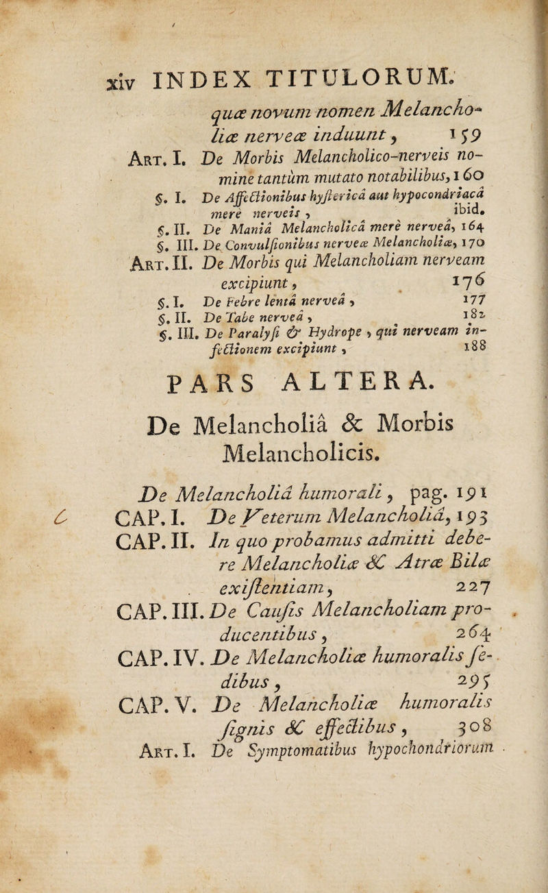 quce novum nomen M.elancho- lice nervece induunt, i J9 Art* I. De Morbis Melancholico-nerveis no¬ mine tantum mutato notabilibus, 160 §. I. De Affectionibus hyjhricd aut hypocondriacd mere nerveis j ibid. 5. II. De Mania Melancholica mere nerved, 164 §, III. De Conmlfionibus nervex Melancholia170 Akt. II. De Morbis qui Melancholiam nerveam excipiunt, 116 §. I. De Febre lenta nerved , J77 §, II. De Tabe nerved , §. III. De Paralyfi & Hydrope 5 qui nerveam in- feClionem excipiunt, *88 PARS ALTERA. v/ V De Melancholia & Morbis Melancholicis. Melancholia humorali pag. ipi GAP, I. Veterum Melancholidj 15)5 GAP. II. In quo probamus admitti debe¬ re Melancholiae SC Atree Bilae exijlentiam j 227 GAP. III. De Caufis Melancholiam pro¬ ducentibus 5 264 GAP. IV. De Melancholice humoralis fe- dibus y 29*) GAP. V. De Melancholice humoralis Jignis SC effectibus 9 308 Art. I. De Symptomatibus hypochondriorum .