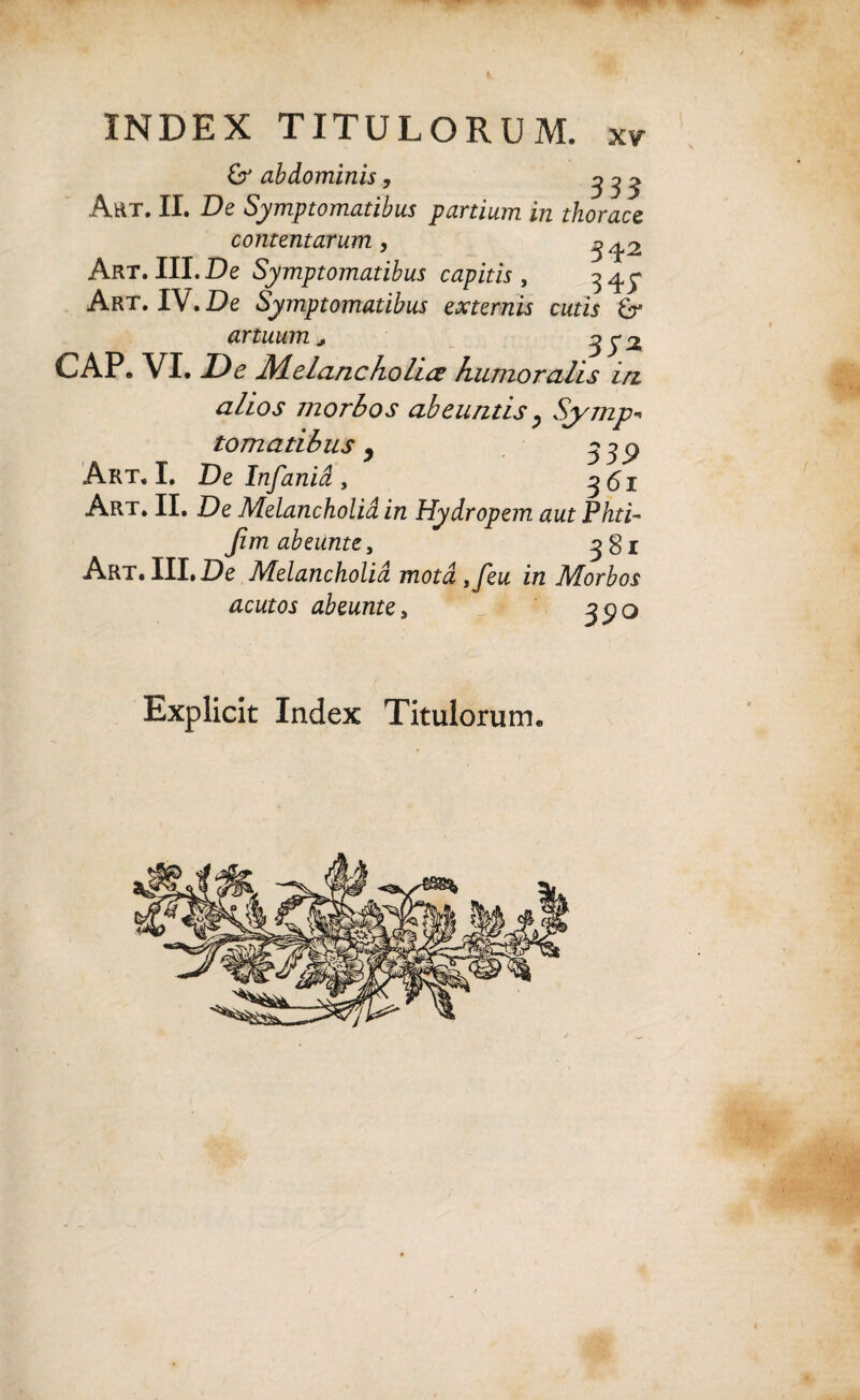 6r abdominis, ^ ^ y Art. II. De Symptomatibus partium in thorace contentarum, ^ Art. III. De Symptomatibus capitis , Art. IV. De Symptomatibus externis cutis artuum, 35 ^ GAP. VI. De Melancholice humoralis irt alios morbos abeuntis, Symp¬ tomatibus j y Art, I. De Infania , 361 Art. II. De Melancholia in Hydropem aut Phti- Jimabeuntey 3gi Art. III. De Melancholia motdsfeu in Morbos acutos abeunte, Explicit Index Titulorum.