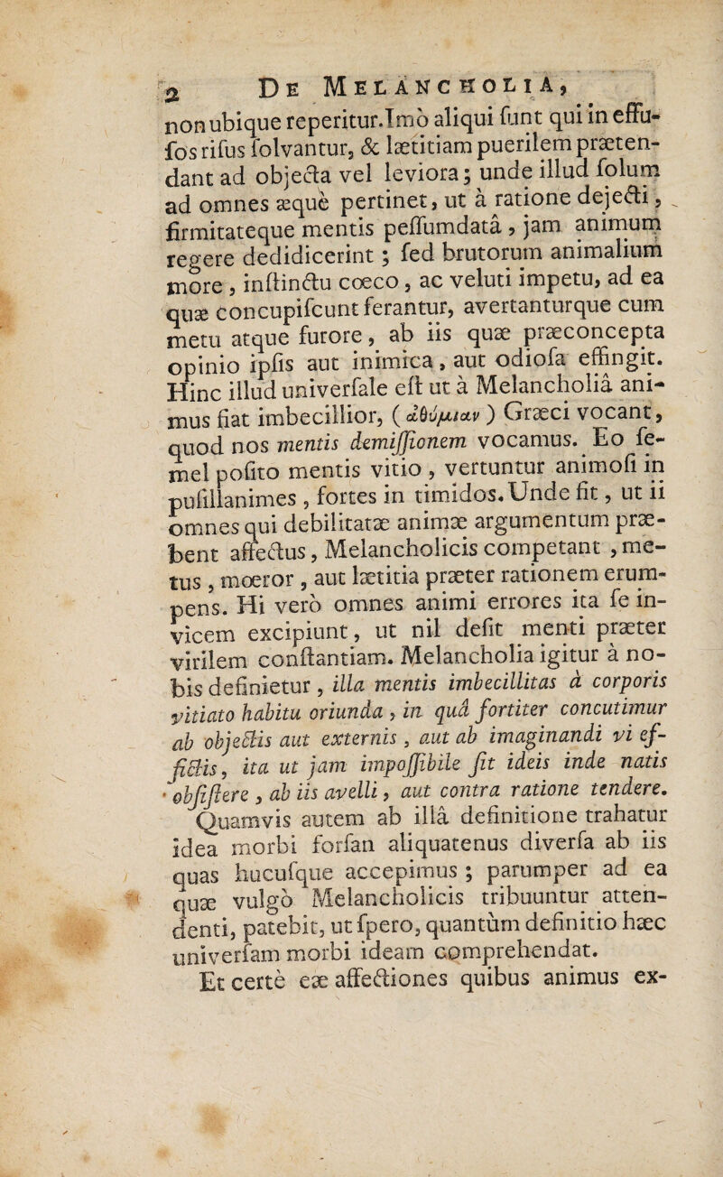 non ubique reperitur.Irnb aliqui funt qui in effu- fos rifus folvantur, & laetitiam puerilem praeten¬ dant ad objecta vel leviora; unde illud folum ad omnes eeque pertinet, ut a ratione deje&i , ^ firmitateque mentis peffumdata , jam animum regere dedidicerint; fed brutorum animalium more , inftin&u cceco , ac veluti impetu, ad ea qux concupifcunt ferantur, avertanturque cum metu atque furore, ab iis quae piseconcepta opinio ipfis aut inimica, aut odiofa effingit. Hinc illud univerfale eft ut a Melancholia ani¬ mus nat imbecillior, () Graeci vocant, quod nos mentis demijjionem vocamus. Eo fe~ mel polito mentis vitio , vertuntur animofi in pufillanimes , fortes in timidos. Unde fit, ut ii omnes qui debilitatae animae argumentum prae- bent ane edus, Melancholicis competant , me¬ tus , moeror , aut laetitia praeter rationem erum¬ pens. Hi vero omnes animi errores ita fe in¬ vicem excipiunt, ut nil defit menti praeter virilem conftantiam. Melancholia igitur a no¬ bis definietur, illa mentis imbecillitas a corporis vitiato habitu oriunda , in qua fortiter concutimur ab objeblis aut externis a aut ab imaginandi vi ef¬ flebis ^ ita ut jam impojjibile fit ideis inde natis ■ ebfifiere , ab iis avelli, aut contra ratione tendere. Quamvis autem ab illa definitione trahatur idea morbi forfan aliquatenus diverfa ab iis quas hucufque accepimus ; parumper ad ea quae vulgo Melancholicis tribuuntur atten¬ denti, patebit, ut fpero, quantum definitio haec univerfam morbi ideam comprehendat. Et certe eae affediones quibus animus ex-