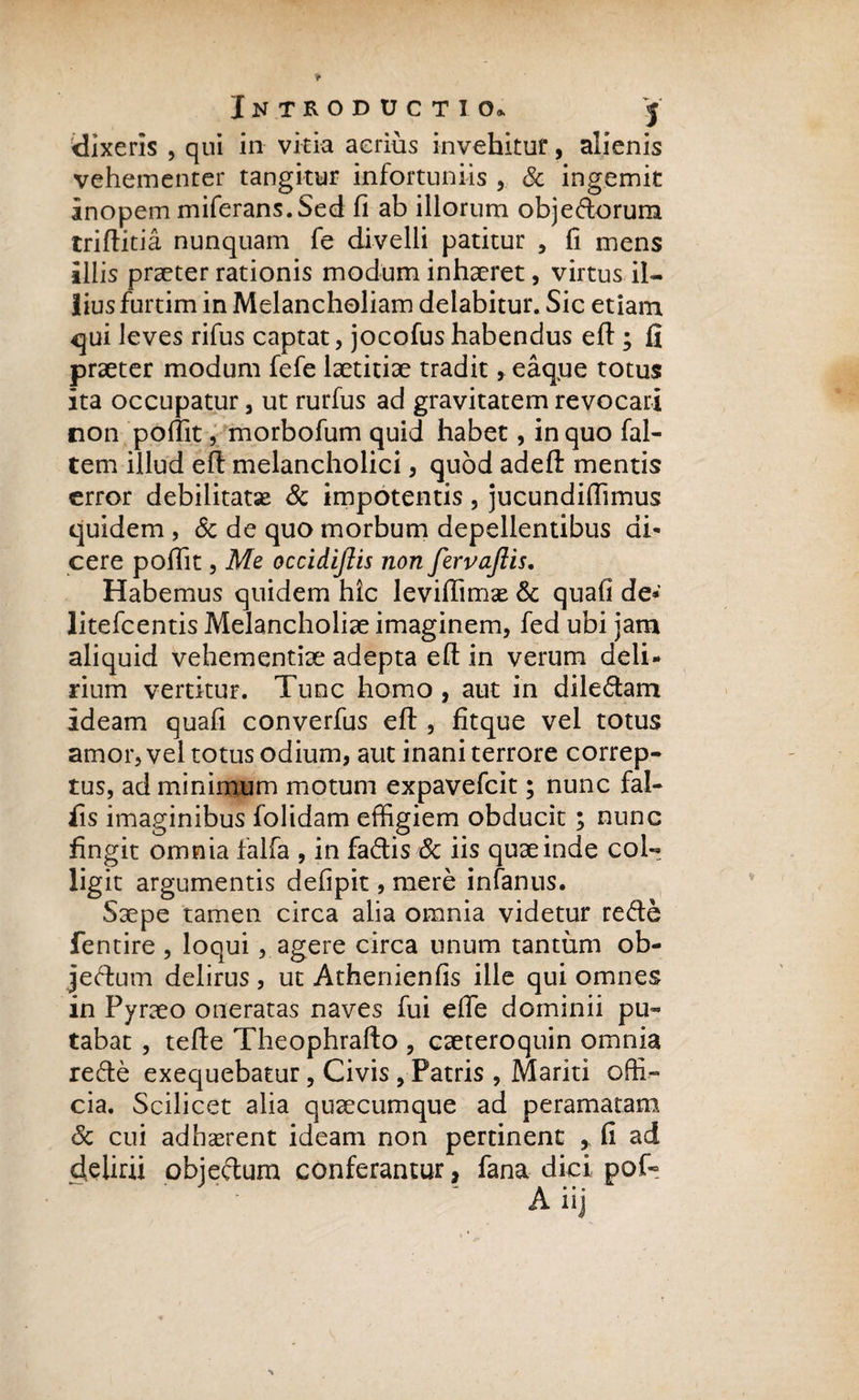dixeris , qui in vitia aerius invehitur, alienis vehementer tangitur infortuniis ,, &amp; ingemit inopem miferans. Sed fi ab illorum obje&amp;orum triftitia nunquam fe divelli patitur , fi mens illis praeter rationis modum inhaeret, virtus il¬ lius furtim in Melancholiam delabitur. Sic etiam qui leves rifus captat, jocofushabendus eft ; fi praeter modum fefe laetitiae tradit, eaque totus ita occupatur, ut rurfus ad gravitatem revocari non pofiit, morbofum quid habet, in quo fal- tem illud eft melancholici, quod adeft mentis error debilitatas &amp; impotentis, jucundiflimus quidem , &amp; de quo morbum depellentibus di¬ cere pofiit, Me occidijiis non fervaftis. Habemus quidem hic leviffimse &amp; quafi de» litefcentis Melancholiae imaginem, fed ubi jam aliquid vehementiae adepta efl: in verum deli¬ rium vertitur. Tunc homo , aut in dile&amp;am ideam quafi converfus eft , fitque vel totus amor, vel totus odium, aut inani terrore correp¬ tus, ad minimum motum expavefcit; nunc fal¬ lis imaginibus folidam effigiem obducit; nunc fingit omnia falfa , in fadis &amp; iis quae inde col¬ ligit argumentis defipit, mere infanus. Saepe tamen circa alia omnia videtur refte fentire , loqui, agere circa unum tantum ob¬ jectum delirus , ut Athenienfis ille qui omnes in Pyraeo oneratas naves fui efle dominii pu¬ tabat , tefte Theophrafto , caeteroquin omnia refte exequebatur, Civis , Patris , Mariti offi¬ cia. Scilicet alia quaecumque ad peramaram &amp; cui adhaerent ideam non pertinent , fi ad delirii objectum conferantur, fana dici pof-