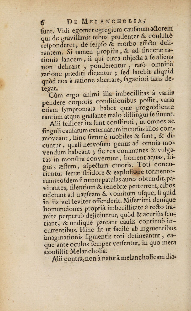 funt. Vidi egomet egregium caufarum adorem qui de graviffimis rebus prudenter Sc confulte refponderet* de feipfo Sc morbo efficio deli- rantem. Si tamen propius, & ad fine erae ra« tionis lancem , ii qui circa objeffa a fe aliena non delirant , ponderentur , raro . omnino ratione praediti dicentur ; led latebit aliquid quod eos a ratione aberrare* fagaciori fatis de** tegat. . . Cum ergo animi ilis imbecillitas a vanis pendere corporis conditionibus poffit ? varia etiam fymptomata habet qux progredienti tantum atque graffante malo diftingui fe linunt* Alii fcilicet ita funt conftituti? ut omnes ac finguii caufarum externarum incurfus illos com¬ moveant * hinc fumme mobiles Sc funt ?. Sc di¬ cuntur 5 quali nervofum genus ad omnia mo¬ vendum habeant 5 fic tes communes Sc vulga¬ tas in monftra convertunt, horrent aquas, fri¬ gus? teftum, afpe&um cruoris. Xoti concu¬ tiuntur ferrse flridore Sc explofione tormento- rum jeofdem li rumor patulas aures obtundit? pa¬ vitantes, filentium Sc tenebrae perterrent, cibos ederunt ad naufeam Sc vomitum ufque? fi quid in iis vel leviter offenderit. Miferrimi denique homunciones propria imbecillitate a i^^fo tra¬ mite perpetuo dejiciuntur? quod Sc acutius fen- tiant? & undique pateant caulis continuo in¬ currentibus. Hinc fit ut facile ab ingruentibus imaginationis figmentis toti detineantur ? ea- que ante oculos femper vertentur? in quo mera confiftit Melancholia. Alii coatra^non a natura melancholicam dia*