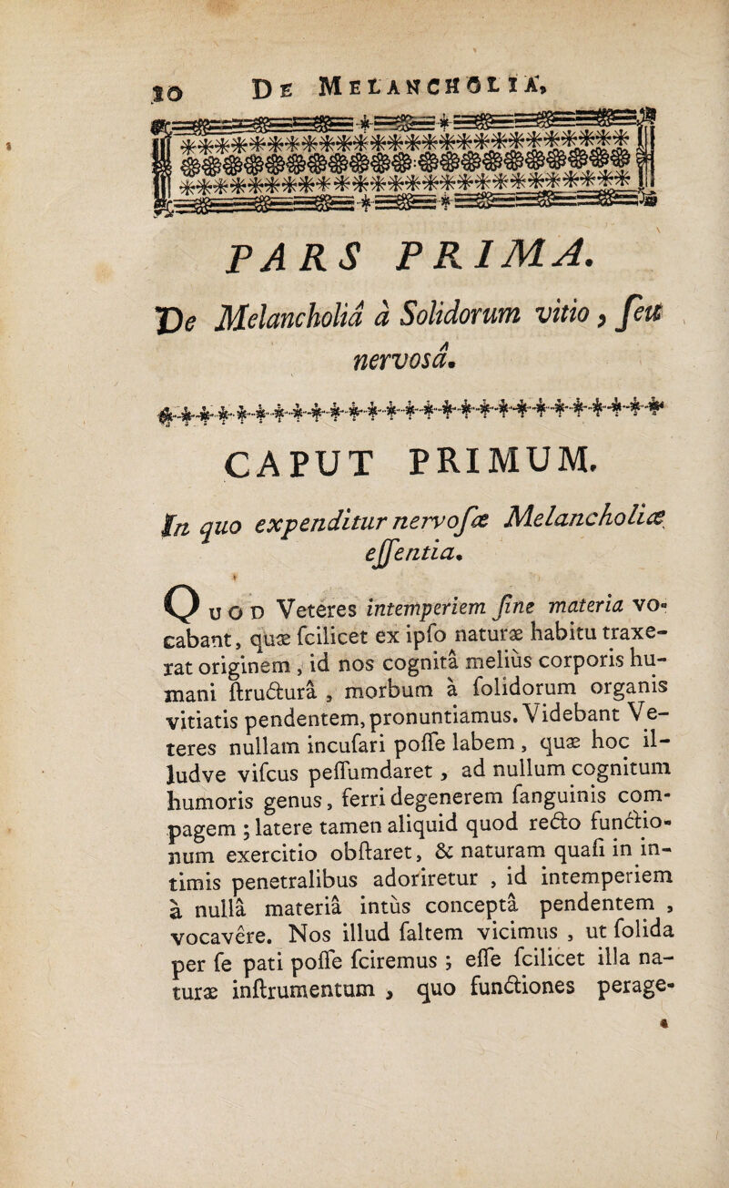 to De Muaschoua; ■ imniaaSBm P^K.? PRIMA. J> Melancholia a Solidorum vitio, fete nervosa. ^^^••^Mh4,4,4,4*+4^4,4‘4'4,4‘-%++4^+4^4* CAPUT PRIMUM, fn quo expenditur nervofa Melancholia efflentia. * ' > Q uoi) Veteres intemperiem Jine materia vo- cabant, qu® fcilicet ex ipfo natur® habitu traxe- iat originem , id nos cognita melius corporis hu¬ mani ftru&ura , morbum a {olidorum organis vitiatis pendentem, pronuntiamus. Videbant Ve¬ teres nullam incufari poffe labem , (\nx hoc il- ludve vifcus peffumdaret, ad nullum cognitum humoris genus, ferri degenerem fanguinis com¬ pagem j latere tamen aliquid quod rebio luncho- num exercitio obftaret, & naturam quafi in in¬ timis penetralibus adoriretur , id intemperiem a nulla materia intus concepta pendentem , vocavere. Nos illud faltem vicimus , ut folida per fe pati poffe fciremus ; effe fcilicet illa na¬ turae inftrumentum , quo fun&iones perage-