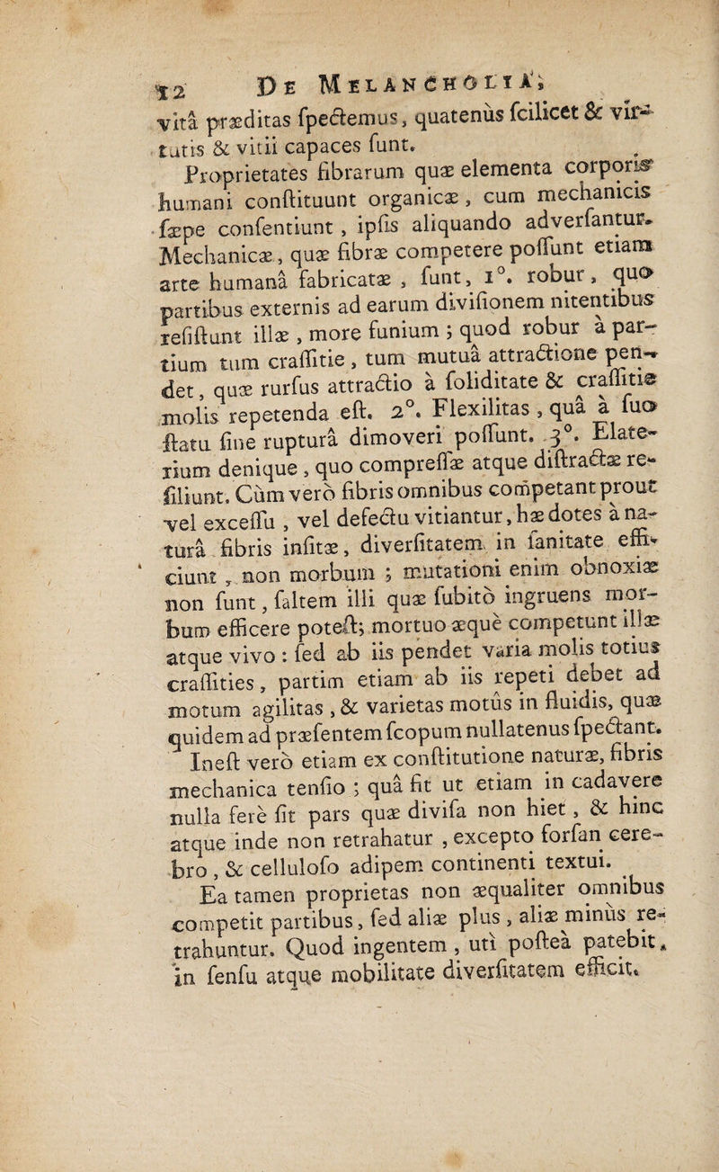 yltz proditas fpedemus, quatenus fcilicet & vir¬ tutis & vitii capaces funt. Proprietates fibrarum quae elementa corporis humani conftituunt organicae, cum mechanicis fxpe confentiunt, ipfis aliquando advertantur. Mechanicae , quae fibrae competere potiunt etiam arte humana fabricatae , funt, i • robur, quo partibus externis ad earum divifionem nitentibus i e fi fiunt illae , more funium ; quod robur a par¬ tium tum craffitie , tum mutua attradione pem* det, quae rurfus attradio a foliditate & crafiitie molis repetenda eft. 2°* Flexilitas , qua a fuo flatu fine ruptura dimoveri potiunt. 3°. Elate- xium denique , quo compreffae atque diftradae re- filiunt. Cum vero fibris omnibus competant prout -vel exceffu , vel defedu vitiantur, hae dotes a na¬ tura fibris infitae, diverfitatem in fanitate effiv ciunt , non morbum ; mutationi enim obnoxiae non funt, faltem ilii quae fubito ingruens mor¬ bum efficere potefi; mortuo aeque competunt illae atque vivo : fed ab iis pendet varia molis totius craflities, partim etiam ab iis repeti debet ad motum agilitas , & varietas motus in fluidis, quas quidem ad praefentem fcopum nullatenus fpedant. In eft vero etiam ex conftitutione naturae, fibris mechanica tenfio ; qua fit ut etiam in cadavere nulla fere fit pars quae divifa non hiet, & hinc atque inde non retrahatur , excepto forfan cere¬ bro , St cellulofo adipem continenti textui. Ea tamen proprietas non aequaliter omnibus competit partibus, led ali* plus , ali* minus re» trahuntur. Quod ingentem, utt poftea patebit» in fenfu atque mobilitate diverfitatem efficit.