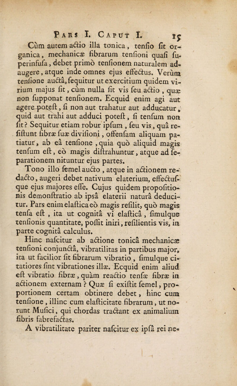 Cum autem a&io illa tonica, tenlio fit or¬ ganica, mechanicas fibrarum tenfioni quafi fu- perinfufa, debet primo tenfionem naturalem ad¬ augere, atque inde omnes ejus effedfcus. Verum tenfione audta, fequitur ut exercitium quidem vi¬ rium majus fit, cum nulla fit vis feu adtio , quas non fupponat tenfionem. Ecquid enim agi aut agere^poteft, fi non aut trahatur aut adducatur * quid aut trahi aut adduci poteft, fi tenfum non fit? Sequitur etiam robur iplum , feu vis, qua re- fiftunt fibras fuae divifioni, offenfam aliquam pa¬ tiatur, ab ea tenfione ,quia quo aliquid magis tenfum eft, eo magis diftrahuntur, atque ad fe- parationem nituntur ejus partes. Tono illo femel audio , atque in adiionem re- dadto, augeri debet nativum elaterium, effediuf- que ejus majores efle. Cujus quidem propofitio- nis demonftratio ab ipsa elaterii natura deduci¬ tur. Pars enimelafticaeb magis refilit, quo magis tenfa eft , ita ut cognita vi elaftica , fimulque tenfionis quantitate, pollit iniri, refilientis vis, in parte cognita calculus. Hinc nafcitur ab adiione tonica mechanicas tenfioni conjundta, vibratilitas in partibus major*, ita ut facilior fit fibrarum vibratio , fimulque ci¬ tatiores fint vibrationes illae. Ecquid enim aliud eft vibratio fibrae, quam readiio tenfae fibrae in adtionem externam ? Quae fi exiftit femel, pro¬ portionem certam obtinere debet, hinc cum tenfione , illinc cum elafticitate fibrarum, ut no¬ runt Mufici, qui chordas tradiant ex animalium fibris fabrefadtas. A vibratilitate pariter nafcitur ex ipfa rei ne*