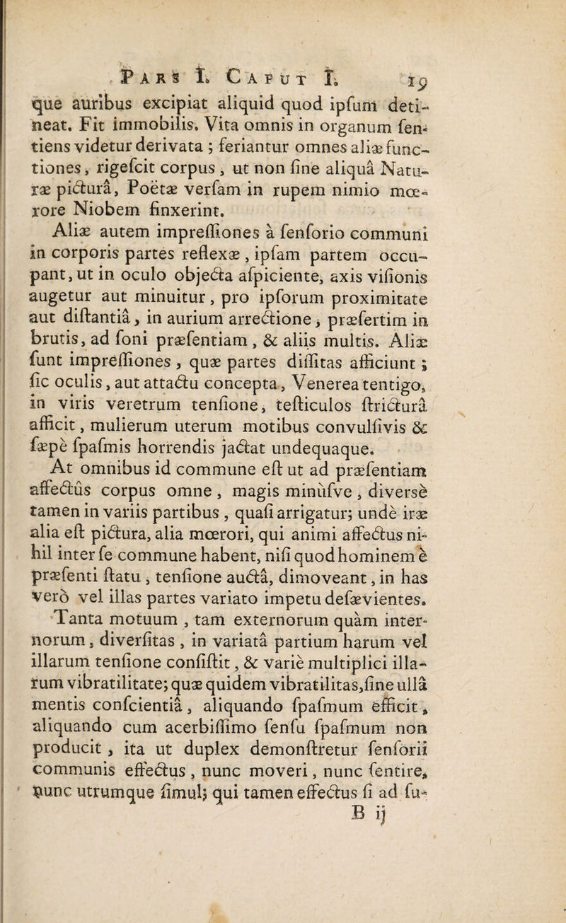 que auribus excipiat aliquid quod ipfunl deti¬ neat. Fit immobilis. Vita omnis in organum fen- tiens videtur derivata ; feriantur omnes aliae func¬ tiones, rigefcit corpus , ut non fine aliqua Natu¬ rae pictura, Poetae verfam in rupem nimio mce« rore Niobem finxerint. Aliae autem imprefiiones a fenforio communi in corporis partes reflexae, ipfam partem occu¬ pant, ut in oculo obje&a afpiciente, axis vifionis augetur aut minuitur, pro ipforum proximitate aut diftantia, in aurium arre&ione; praefertim in brutis, ad foni praefentiam , & aliis multis. Aliae funt imprefiiones , quae partes diffitas afficiunt; fic oculis, aut attadlu concepta, Venerea tentigo, in viris veretrum tenfione, tefticulos ftri&ura afficit, mulierum uterum motibus convulfivis 8c faepe fpafmis horrendis ja&at undequaque. At omnibus id commune eftut ad praefentiam affedus corpus omne , magis miniifve , diverse tamen in variis partibus , quafi arrigatur; unde irae alia eft pidtura, alia moerori, qui animi affedms ni¬ hil inter fe commune habent, nifi quod hominem e prsfenti flatu , tenfione au(fla, dimoveant, in has vero vel illas partes variato impetu defaevientes. Tanta motuum , tam externorum quam mter» norum, diverfitas , in variata partium harum vel illarum tenfione confiftit, & varie multiplici illa¬ rum vibratilitate; quae quidem vibratilitas,fine ulla mentis confcientia, aliquando fpafmum efficit * aliquando cum acerbifllmo fenlu fpafmum non producit , ita ut duplex demonftretur feniorii communis effe&us , nunc moveri, nunc fentire* $unc utrumque fimul; qui tamen effe&us fi ad fu- B ij