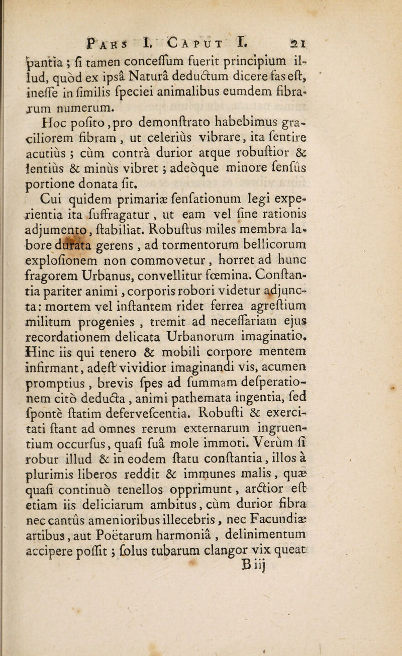 pantia ; fi tamen concefiiim fuerit principium il¬ lud, quod ex ipsa Natura dedudlum dicere fasefl, ineffe in fimilis fpeciei animalibus eumdem fibra¬ rum numerum. Hoc pofito,pro demonftrato habebimus gra¬ ciliorem fibram , ut celerius vibrare, ita fentire acutius ; cum contra durior atque robuftior & lentius & minus vibret ; adeoque minore fenfus portione donata fit. Cui quidem primariae fenfationum legi expe- xientia ita fuffragatur , ut eam vel fine rationis adjumento, ftabiliat. Robuflus miles membra la¬ bore durata gerens , ad tormentorum bellicorum explofionem non commovetur , horret ad hunc fragorem Urbanus, convellitur fcemina. Conflan¬ tia pariter animi, corporis robori videtur adjunc¬ ta: mortem vel inflantem ridet ferrea agreflium militum progenies , tremit ad neceflariam ejus recordationem delicata Urbanorum imaginatio. Hinc iis qui tenero & mobili corpore mentem infirmant, adeft vividior imaginandi vis, acumen promptius , brevis fpes ad fummam defperatio- nem cito dedudla, animi pathemata ingentia, fed fponte flatim defervefcentia. Robufli & exerci¬ tati flant ad omnes rerum externarum ingruen¬ tium occurfus, quafi fua mole immoti. Verum fi robur illud & in eodem flatu conflantia, illos a plurimis liberos reddit dc immunes malis, quae quafi continuo tenellos opprimunt, ardlior eft etiam iis deliciarum ambitus, cum durior fibra nec cantus amenioribus illecebris, nec Facundiae artibus, aut Poetarum harmonia , delinimentum accipere poffit; folus tubarum clangor vix queat