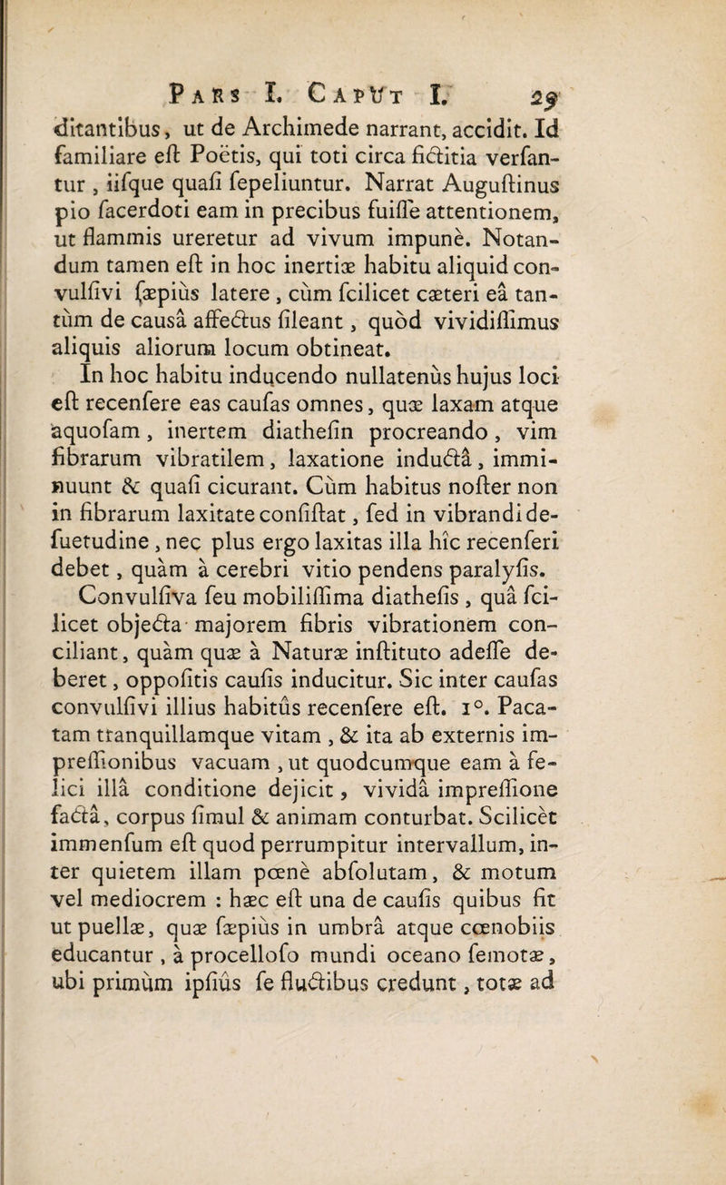 ditantibus, ut de Archimede narrant, accidit. Id familiare efl: Poetis, qui toti circa fiditia verfan- tur , iifque quali fepeliuntur. Narrat Auguftinus pio facerdoti eam in precibus fuifle attentionem, ut flammis ureretur ad vivum impune. Notan¬ dum tamen efl: in hoc inertiae habitu aliquid con- vulfivi faepiiis latere , cum fcilicet caeteri ea tan- tiim de causa affedus fileant, quod vividiflimus aliquis aliorum locum obtineat. In hoc habitu inducendo nullatenus hujus loci efl: recenfere eas caufas omnes, quae laxam atque aquofam, inertem diathefin procreando, vim fibrarum vibratilem, laxatione indudi, immi¬ nuunt dc quafl cicurant. Cum habitus nofler non in fibrarum laxitate confiftat, fed in vibrandi de- fuetudine , nec plus ergo laxitas illa hic recenferi debet, quam a cerebri vitio pendens paralyfis. Convulfiva feu mobiliflima diathefis , qua fci¬ licet objeda majorem fibris vibrationem con¬ ciliant , quam quae a Naturae inftituto adefle de¬ beret , oppofitis caulis inducitur. Sic inter caufas convulfivi illius habitus recenfere efl. i°. Paca¬ tam tranquillamque vitam , &: ita ab externis im- preflionibus vacuam , ut quodcumque eam a fe¬ lici illa conditione dejicit, vivida impreflione fada, corpus fimul & animam conturbat. Scilicet immenfum efl quod perrumpitur intervallum, in¬ ter quietem illam poene abfolutam, & motum vel mediocrem : haec efl: una de caulis quibus fit ut puelis, quae faepius in umbra atque ccenobiis educantur , a procellofo mundi oceano femotae, ubi primum ipfius fe fludibus credunt, totae ad