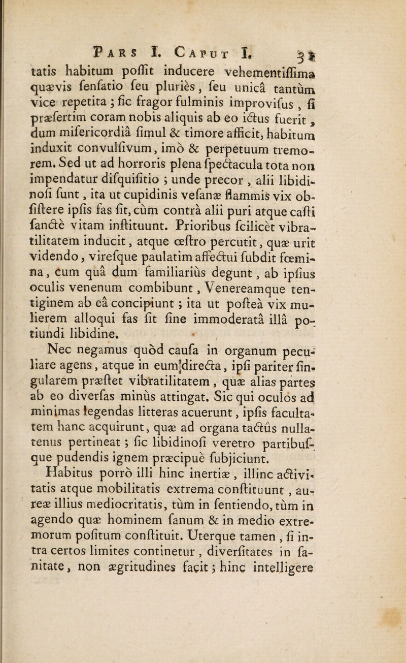 tatis habitum poffit inducere vehementiffima quaevis fenfatio feu pluries, feu unica tantum vice repetita ; fic fragor fulminis improvifus , fi praefertim coram nobis aliquis ab eo idus fuerit , dum mifericordia fimul & timore afficit, habitum induxit convulfivum, imo & perpetuum tremo¬ rem. Sed ut ad horroris plena fpedacula tota non impendatur difquifitio ; unde precor > alii libidi- nofi funt, ita ut cupidinis vefanae flammis vix oL> fiftere ipfis fas fit, cum contra alii puri atque cafii fande vitam inftituunt. Prioribus fcilicet vibra- tilitatem inducit, atque cefeo percutit, quae urit videndo, virefque paulatim affedui fubdit femi¬ na , cum qua dum familiarius degunt, ab ipfius oculis venenum combibunt, Venereamque ten¬ tiginem ab ea concipiunt; ita ut poftea vix mu¬ lierem alloqui fas fit fine immoderata illa po- tiundi libidine. • , Nec negamus quod caufa in organum pecu¬ liare agens, atque in eum*direda, ipfi pariterfin- gularem praeftet vibratilitatem , quae alias partes ab eo diverfas minus attingat. Sic qui oculos ad minimas legendas litteras acuerunt, ipfis faculta¬ tem hanc acquirunt, quae ad organatadus nulla¬ tenus pertineat ; fic libidinofi veretro partibuf- que pudendis ignem praecipue fubjiciunt. Habitus porro illi hinc inertiae, illinc adivi< tatis atque mobilitatis extrema conftituunt , au¬ reae illius mediocritatis, tum in fentiendo, tum in agendo quae hominem fanum & in medio extre¬ morum pofitum conftituit. Uterque tamen , fi in¬ tra certos limites continetur , diverfitates in fa- nitate, non aegritudines facit ; hinc inteljigere