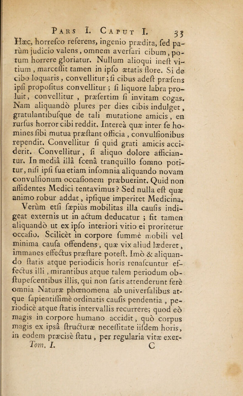 Haec, horrefco referens, ingenio praedita, fed pa¬ rum judicio valens, omnem averfari cibum, po¬ tum horrere gloriatur. Nullum alioqui ineft vi¬ tium , marce Ili t tamen in ipfo aetatis flore. Si de cibo loquaris, convellitur; fi cibus adeft praefens ipfl propofitus convellitur ; fi liquore labra pro¬ luit, convellitur , praefertim fi invitam cogas. Nam aliquando plures per dies cibis indulget, gratulantibufque de tali mutatione amicis , en rurfus horror cibi reddit. Interea quae inter fe ho¬ mines fibi mutua praeftant officia , convulfionibus rependit. Convellitur fi quid grati amicis acci¬ derit. Convellitur, fi aliquo dolore affician¬ tur. In media illa fcena tranquillo fomno poti¬ tur, mfi ipfi fuaetiam infomnia aliquando novam convulfionum occafionem praebuerint. Quid non allidentes Medici tentavimus? Sed nulla eft quae animo robur addat, ipfique imperitet Medicina. Verum etfi faepius mobilitas illa caufis indi¬ geat externis ut in adtum deducatur ; fit tamen aliquando ut ex ipfo interiori vitio ei proritetur occafio. Scilicet in corpore fumme mobili vel minima caufa offendens, quae vix aliud laederet, immanes effedlus praedare poteft. Imo & aliquan¬ do flatis atque periodicis horis renafcuntur ef¬ feci us illi , mirantibus atque talem periodum ob- ftupefcentibus illis, qui non fatis attenderunt fere omnia Naturae phcenomena ab univerfalibus at¬ que fapientiflime ordinatis caufis pendentia , pe¬ riodice atque flatis intervallis recurrere; quod eo magis in corpore humano accidit, quo corpus magis ex ipsa ftru&urae neceflitate iifdem horis, in eodem praecise flatu , per regularia vitae exer- Tom, L C