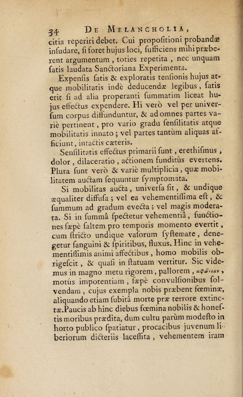 cltia reperiri debet. Cui propofitioni probanda infudare, fi foret hujus loci, fufficiens mihi praebe¬ rent argumentum , toties repetita , nec unquam fatis laudata Sandoriana Experimenta. Expenils fatis & exploratis tenfionis hujus at¬ que mobilitatis inde deducendae legibus , fatis erit fi ad alia properanti fummatim liceat hu¬ jus effedus expendere. Hi vero vel per univer- fum corpus diffunduntur, & ad omnes partes va¬ rie pertinent, pro vario gradu fenfilitatis atque mobilitatis innato ; vel partes tantum aliquas af¬ ficiunt, intadis caeteris. Senfilitatis effedus primarii funt, erethifrnus , dolor , dilaceratio , adionem funditus evertens. Plura funt vero & varie multiplicia, quae mobi¬ litatem audam fequuntur fymptomata. Si mobilitas auda, univerfa fit, & undique aequaliter diffufa ; vel ea vehementiffima efb, &: fummum ad gradum eveda ; vel magis modera¬ ta. Si in fumma fpedetur vehementia, fundio- nes fepe faltem pro temporis momento evertit, cum ftrido undique vaforum fyftemate, dene¬ getur fanguini & fpiritibus, fluxus. Hinc in vehe- mentilfimis animi affedibus , homo mobilis ob- rigefcit, & quafi in ftatuam vertitur. Sic vide¬ mus in magno metu rigorem, pallorem , > motus impotentiam , faepe convulfionibus fol- vendam , cujus exempla nobis praebent fceminae, aliquando etiam fubita morte prae terrore extinc- tae.Paucis ab hinc diebus fcemina nobilis & honef- tis moribus prodita, dum cultu parum modefto in horto publico fpatiatur , procacibus juvenum li¬ beriorum dideriis laceffita, vehementem iram