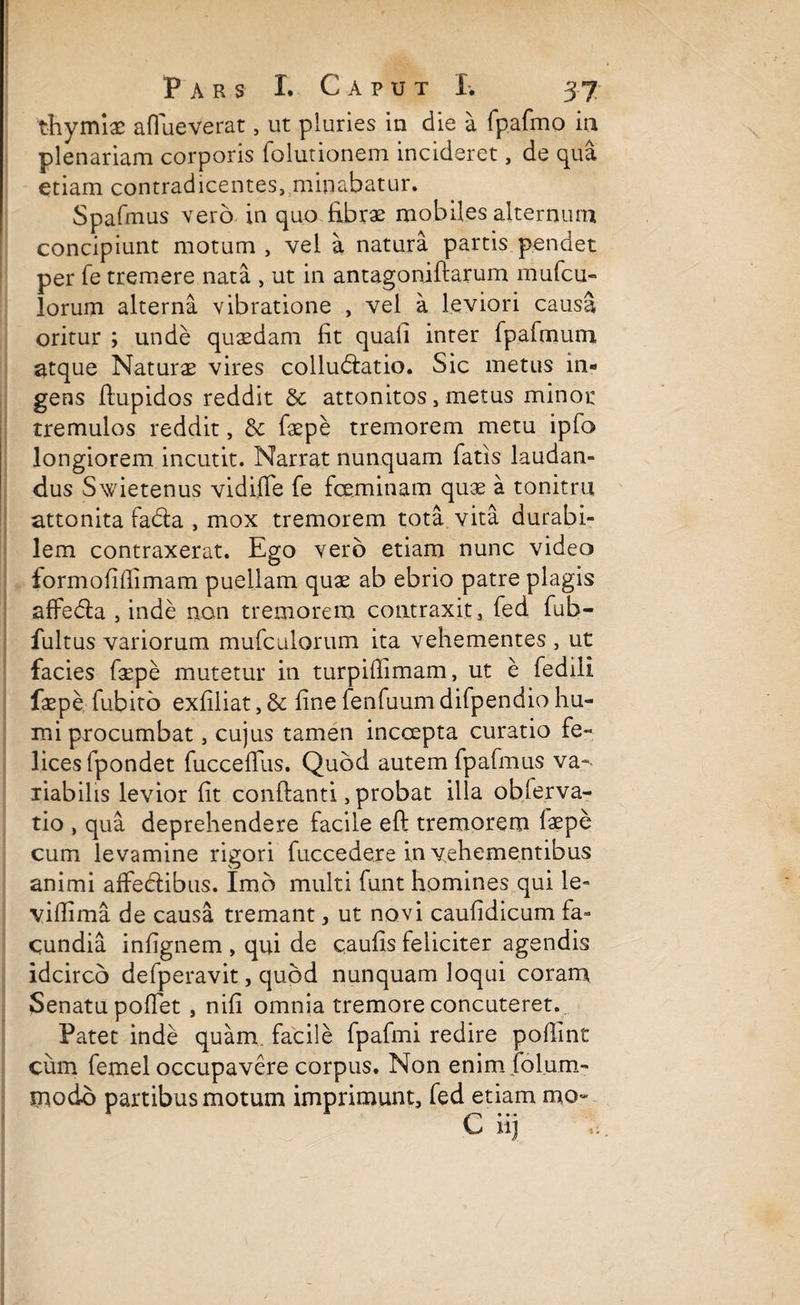 thymiae aflueverat, ut pluries in die a fp.afmo in plenariam corporis folutionem incideret, de qua etiam contradicentes, minabatur. Spafmus vero in quo fibrae mobiles alternum concipiunt motum, vel a natura partis pendet per fe tremere nata , ut in antagoniftarum mufcu- lorum alterna vibratione , vel a leviori causa oritur ; unde quaedam fit quafi inter fpafmum atque Naturae vires collubiatio. Sic metus in¬ gens fiupidos reddit & attonitos, metus minor tremulos reddit, & faepe tremorem metu ipfo longiorem incutit. Narrat nunquam fatis laudan¬ dus Swietenus vidifle fe fceminam quae a tonitru attonita fabta , mox tremorem tota vita durabi¬ lem contraxerat. Ego vero etiam nunc video formofifiimam puellam quae ab ebrio patre plagis affedla , inde non tremorem contraxit, fed fub- fultus variorum mufculorum ita vehementes , ut facies faepe mutetur in turpifiimam, ut e fedili faepe fubito exfiliat, & fine fenfuum difpendio hu¬ mi procumbat, cujus tamen incoepta curatio fe¬ lices fpondet fuccefius. Quod autem fpafmus va-- liabilis levior fit conftanti, probat illa obferva- tio , qua deprehendere facile eft tremorem faepe cum levamine rigori fuccedere in vehementibus animi affedlibus. Imo multi funt homines qui le- viffima de causa tremant, ut novi caufidicum fa¬ cundia infignem , qui de caufis feliciter agendis idcirco defperavit, quod nunquam loqui coram Senatu pollet, nifi omnia tremore concuteret. Patet inde quam, facile fpafmi redire pofiint cum femel occupavere corpus. Non enim folum- modo partibus motum imprimunt, fed etiam mo- C iij 'fi