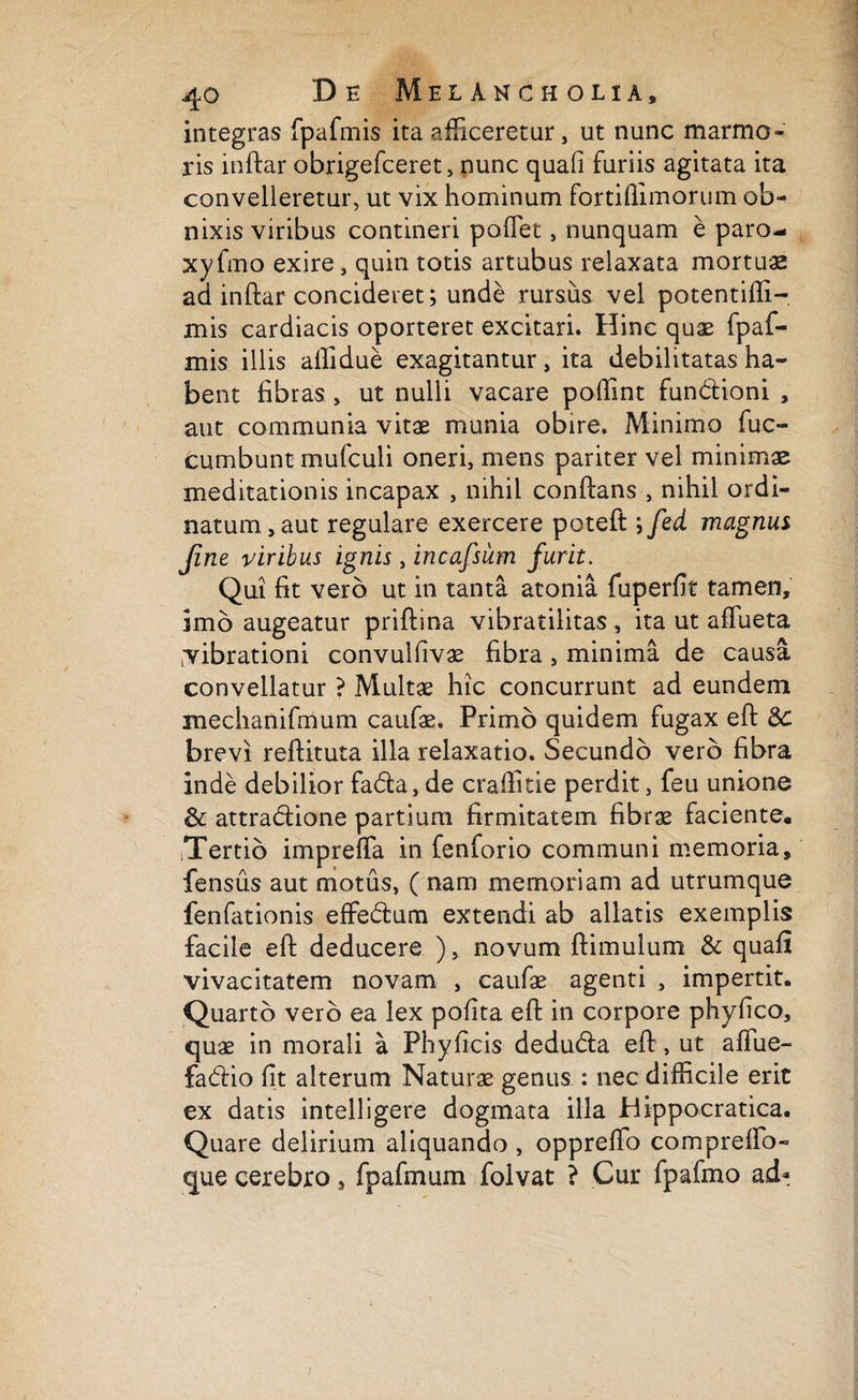 c 40 De Melancholia, integras fpafmis ita afficeretur, ut nunc marmo¬ ris inftar obrigefceret, nunc quafi furiis agitata ita convelleretur, ut vix hominum fortiflimorum ob¬ nixis viribus contineri pofTet, nunquam e paro- xy frno exire, quin totis artubus relaxata mortuae ad inftar concideret; unde rursus vel potentifli- mis cardiacis oporteret excitari. Hinc quae fpaf¬ mis illis affidue exagitantur , ita debilitatas ha¬ bent fibras, ut nulli vacare poftint fundioni , aut communia vitae munia obire. Minimo fuc- cumbunt mufculi oneri, mens pariter vel minimae meditationis incapax , nihil conftans , nihil ordi¬ natum, aut regulare exercere poteft ; fed magnus fine viribus ignis, incafsiim furit. Qui fit vero ut in tanta atonia fuperfit tamen, imo augeatur priftina vibratilitas , ita ut aftueta librationi convulfivae fibra, minima de causa convellatur ? Multae hic concurrunt ad eundem mechanifmum caufae. Primo quidem fugax eft dc brevi reftituta illa relaxatio. Secundo vero fibra inde debilior fa&a, de craftitie perdit, feu unione &; attra&ione partium firmitatem fibrae faciente, iTertio impreffa in fenforio communi memoria, fensus aut motus, ( nam memoriam ad utrumque fenfationis effedum extendi ab allatis exemplis facile eft deducere ), novum ftimulum & quafi vivacitatem novam , caufae agenti , impertit. Quarto vero ea lex pofita eft in corpore phyfico, quae in morali a Phy ficis dedu&a eft, ut affue- fadiio fit alterum Naturae genus : nec difficile erit ex datis intelligere dogmata illa Hippocratica. Quare delirium aliquando , oppreffo compreffo- «jue cerebro, fpafmum folvat ? Cur fpafmo ad*