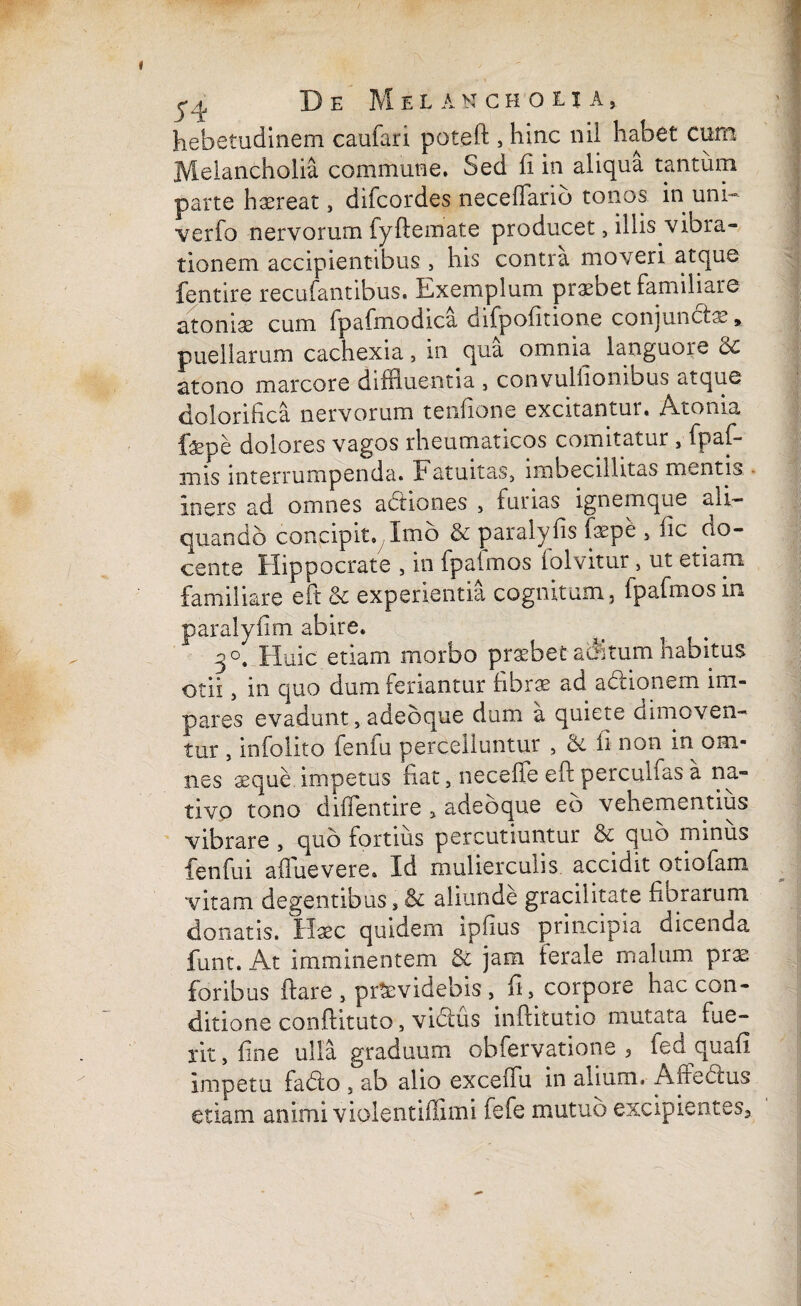 hebetudinem caufan poteft , hinc nil habet cum Melancholia commune. Sed ii in aliqua tantum parte haereat, difcordes neceffarib tonos in uni- verfo nervorum fyftemate producet, illis vibra¬ tionem accipientibus > his contra moveri atque fentire recufantibus. It-xemplum praebet familiare atoniae cum Ipafmodica difpoiitione conjunctae, puellarum cachexia, in qua omnia languore & atono marcore diffluentia , convulhombus atque ciolorihca nervorum tenfione excitantur. Atonia fepe dolores vagos rheumaticos comitatur , fpaf¬ ui is interrumpenda. Fatuitas, imbecillitas mentis iners ad omnes adiones , furias ignemque ali¬ quando concipit. Imo & paralyfis fflpe , iic no¬ cente Hippocrate , in fpaimos lolvitur, ut etiam familiare eft & experientia cognitum, fpafmosin par.alyfim abire. ^ 3°. Huic etiam morbo praebet acutum habitus otii, in quo dum feriantur fibrae ad adionem im¬ pares evadunt,adeoque dum a quiete dimoven¬ tur , infolito fenfu percelluntur , 6t fi non in om¬ nes xque impetus fiat, neceffe elt percultas a na¬ tivo tono diffentire „ adeoque eb vehementius vibrare, quo fortius percutiuntur & quo minus fenfu i aflue vere. Id mulierculis accidit otiofam vitam degentibus, & aliunde gracilitate florarum donatis. Haec quidem ipfius principia dicenda funt. At imminentem & jam ferale malum prae foribus flare , providebis , fi, corpore hac con¬ ditione conftituto, vidus inftitutio mutata fue¬ rit , fine ulla graduum obfervatione , fed quafi impetu fado , ab alio exceifu in alium. A medus etiam animi violentiflimi fefe mutuo excipientes3