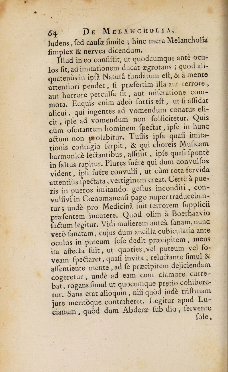 ludens, fed caufae fimile ; hinc mera Melancholia fimplex & nervea dicendum. Illud in eo confiftit, ut quodcumque ante ocu¬ los fit, ad imitationem ducat aegrotans ; quod ali¬ quatenus in ipfa Natura fundatum eft, & a mente attentiori pendet, fi praefertim ilia aut terrore , aut horrore perculfa fit, aut miferatione com¬ mota. Ecquis enim adeo fortis eft , ut fi affidat alicui, qui ingentes ad vomendum conatus eli¬ cit , ipfe ad vomendum non follicitetur. Quis cum ofcitantem hominem fpefiat, ipfe in hunc a&um non prolabitur. Tuflis ipfa quafi imita¬ tionis contagio ferpit, & qui choreis Mulicam harmonice fedantibus , affiftit , ipfe quafi Iponte in faltus rapitur. Plures fuere qui dum convulfos vident, ipfi fuere convulfi , ut cum rota fervida attentius fpeclata, vertiginem creat. Certe a pue¬ ris in pueros imitando, geftus inconditi, con- vulfivi in Coenomanenfi pago nuper traduceban¬ tur ; unde pro Medicina fuit terrorem fupplicu praefentem incutere. Quod olim a Boerhaavio facium legitur. Vidi mulierem antea fanam, nunc vero fanatam, cujus dum ancilla cubicularia ante oculos in puteum fefe dedit praecipitem , mens ita affedta fuit , ut quoties .vel puteum vel fo¬ veam fpe&aret, quafi invita , reludante fimul & afientiente mente , ad fe praecipitem dejiciendam cogeretur , unde ad eam cum clamore curre¬ bat, rogans fimul ut quocumque pretio cohibere¬ tur. Sana erat alioquin , nifi quod inde triftitiam, jure meritoque contraheret. Legitur apud Lu- cianum, quod dum Abderae fub dio, fervente