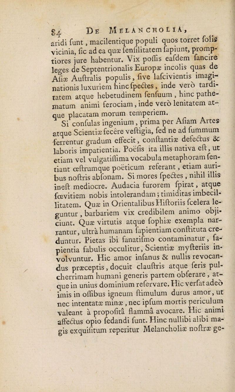 aridi funt, macilentique populi quos torret folis vicinia, fic ad ea quae fenfilitatem fapiunt, promp¬ tiores jure habentur. Vix poilis eafdem fancire leges de Septentrionalis Europae incolis quas de Afi* Auftralis populis , five lafcivientis imagi¬ nationis luxuriem hinc lpedes , inde vero tardi¬ tatem atque hebetudinem fenfuum , hinc pathe- niatum animi ferociam, inde vero lenitatem at- que placatam morum temperiem. ^ Si confulas ingenium, prima per Afiam Artes atque Scientiae fecere veftigia, fed ne ad furnmum ferrentur gradum effecit, conflanti32 defedtus laboris impatientia. Poefis ita illis nativa eff, ut etiam vel vulgatiflima vocabula metaphoram fen- tiant ceftrumque poeticum referant, etiam auri¬ bus noftns abfonam. Si mores fpebles , nihil illis ineft mediocre. Audacia furorem fpirat, atque foe vitiem nobis intolerandam; timiditas imbecil¬ litatem. Quse in Orientalibus Hiftoriis fcelera le¬ guntur , barbariem vix credibilem animo obji¬ ciunt. Quae virtutis atque fophiae exempla nar¬ rantur , ultra humanam fapientiam conflituta cre¬ duntur. Pietas ibi fanatilmo contaminatur, fa- pientia fabulis occulitur 3 Scientiae myfleriis in¬ volvuntur. Hic amor infanus & nullis revocan¬ dus praeceptis, docuit clauflris atque feris pul¬ cherrimam hufnani generis partem ooferare , at- que in unius dominium refervare. Hic verfat adeo imis in offibus igneum ftimulum durus amor, ut nec intentatae minae, nec ipfum mortis periculum valeant a propoiita flamma avocare. Hic animi affe£hi$ opio fedandi funt. Hinc nullibi alibi ma¬ gis exquifitum reperitur Melancholiae noftrae ge-