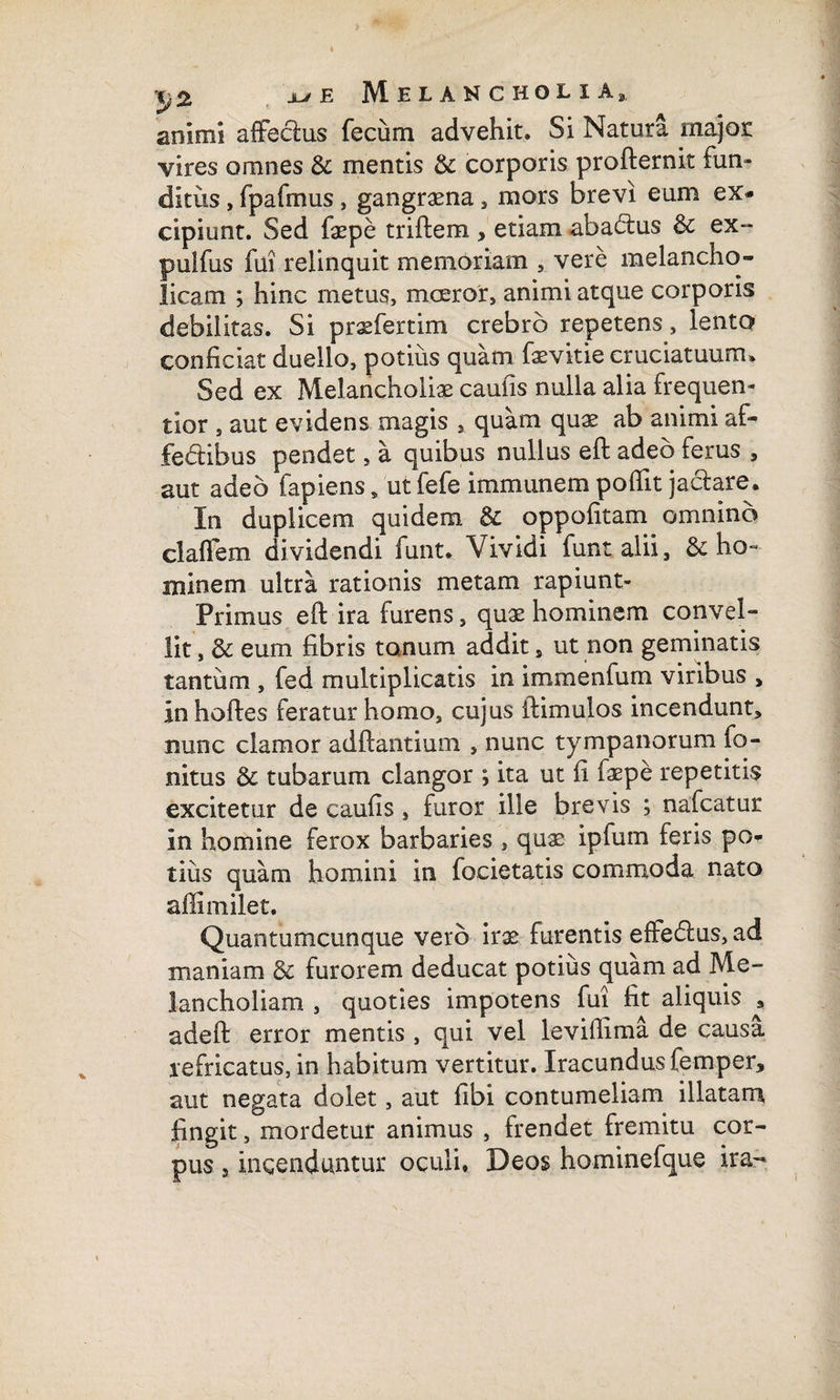 animi affeclus fecum advehit. Si Natura major vires omnes & mentis & corporis profternit fun¬ ditus , fpafmus, gangraena, mors brevi eum ex¬ cipiunt. Sed faepe triftem , etiam abactus & ex- pulfus fui relinquit memoriam , vere melancho¬ licam ; hinc metus, moeror, animi atque corporis debilitas. Si praefertim crebro repetens, lento conficiat duello, potius quam faevitie cruciatuum. Sed ex Melancholiae caulis nulla alia frequen- tior , aut evidens magis , quam quae ab animi af¬ fectibus pendet, a quibus nullus eft adeo ferus , aut adeo lapiens, ut fefe immunem poflit jaclare. In duplicem quidem & oppofitam omnino claflem dividendi funt. Vividi funtalii, & ho¬ minem ultra rationis metam rapiunt- Primus eft ira furens, quae hominem convel¬ lit , & eum fibris tonum addit , ut non geminatis tantum , fed multiplicatis in immenfum viribus > In hoftes feratur homo, cujus ftimulos incendunt, nunc clamor adftantium , nunc tympanorum fo- nitus & tubarum clangor ; ita ut fi faepe repetitis excitetur de caufis, furor ille brevis ; nafcatur in homine ferox barbaries , quae ipfum feris po¬ tius quam homini in focietatis commoda nato aflimilet. Quantumcunque vero irae furentis effecftus, ad maniam & furorem deducat potius quam ad Me¬ lancholiam , quoties impotens fui fit aliquis , adeft error mentis , qui vel levillima de causa refricatus, in habitum vertitur. Iracundus femper, aut negata dolet, aut fibi contumeliam illatam fingit, mordetur animus , frendet fremitu cor¬