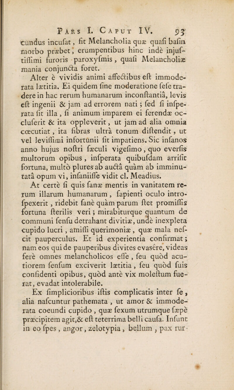 eundus incufat, fit Melancholia quae quafi bafin morbo praebet, erumpentibus hinc inde injuf- tiflimi furoris paroxyfmis, quafi Melancholiae inania conjunda foret. Alter e vividis animi affedibus efl: Immode- rata laetitia. Ei quidem fine moderatione fefe tra« dere in hac rerum humanarum inconflantia, levis efi: ingenii & jam ad errorem nati; fed fi infpe- rata fit illa , fi animum imparem ei ferendae oc- cluferit & ita oppleverit, ut jam ad alia omnia caecutiat, ita fibras ultra tonum diftendit, ut vel levifiimi infortunii fit impatiens. Sic infanos anno hujus noftri faeculi vigefimo, quo everfis multorum opibus , infperata quibufdam arrifit fortuna, multo plures ab auda quam ab imminu- tata opum vi, infaniifie vidit cl. Meadius. At certe fi quis fanas mentis in vanitatem re¬ rum illarum humanarum , fapienti oculo intro» fpexerit , ridebit fane quam parum fiet pro miliis fortuna fterilis veri; mirabiturque quantum de communi fenfu detrahant divitias, unde inexpleta cupido lucri, amifii querimoniae, quae mala nefi cit pauperculus. Et id experientia confirmat; nam eos qui de pauperibus divites evasere, videas fere omnes melancholicos efie , feu quod acu¬ tiorem fenfum exciverit laetitia, feu quod fuis confidenti opibus, quod ante vix moieftum fue¬ rat, evadat intolerabile. Ex fimplicioribus iftis complicatis inter fe, alia nafcuntur pathemata , ut amor Sc immode¬ rata coeundi cupido , quae fexum utrumque faepe praecipitem agit,& efi teterrima bell i caufa, Infunt in eo fpes , angor, zelotypia, bellum , pax rur*