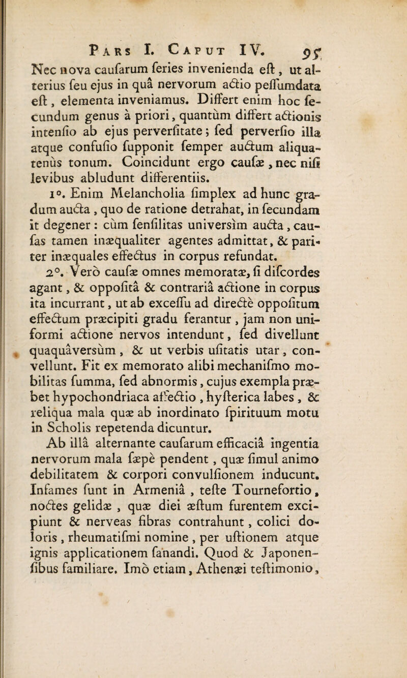 Nec nova caufarum feries invenienda eft , ut al¬ terius feu ejus in qua nervorum adio peflumdata eft , elementa inveniamus. Differt enim hoc fe¬ cundum genus a priori, quantum differt adionis intenfio ab ejus perverfitate; fed perverfio illa atque confufio fupponit femper audum aliqua¬ tenus tonum. Coincidunt ergo caufae, nec nifi levibus abludunt differentiis. i°. Enim Melancholia fimplex ad hunc gra¬ dum auda , quo de ratione detrahat, in fecundam it degener : cum fenfilitas universim auda, cau- fas tamen inaequaliter agentes admittat, & pari¬ ter inaequales effedus in corpus refundat. 2°. Vero caufae omnes memoratae, fi difcordes agant, & oppofita &: contraria adione in corpus ita incurrant, ut ab exceffu ad direde oppofitum effectum praecipiti gradu ferantur , jam non uni¬ formi adione nervos intendunt, fed divellunt quaquaversum , & ut verbis ufitatis utar, con¬ vellunt. Fit ex memorato alibi mechanifmo mo¬ bilitas fumma, fed abnormis, cujus exempla prae¬ bet hypochondriaca aftedio , hyfterica labes , 8c reliqua mala quae ab inordinato fpirituum motu in Scholis repetenda dicuntur. Ab illa alternante caufarum efficacia ingentia nervorum mala faepe pendent , quae fimul animo debilitatem & corpori convulfionem inducunt. Infames funt in Armenia , tefte Tournefortio, nodes gelidae , quae diei aeftum furentem exci¬ piunt & nerveas fibras contrahunt, colici do¬ loris , rheumatifmi nomine , per uftionem atque ignis applicationem fanandi. Quod & Japonen- fibus familiare. Imo etiam, Athenaei teftimonio.