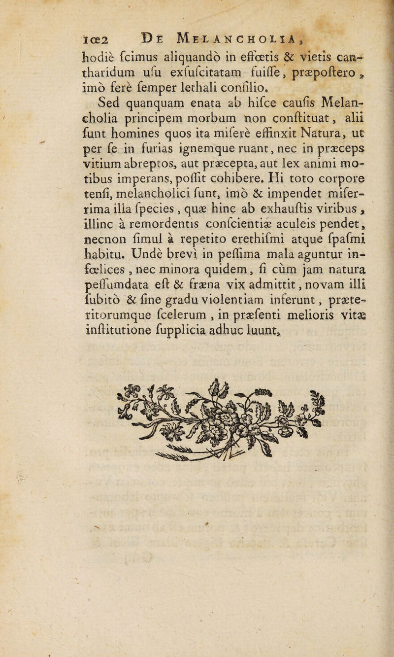 1 ice 2 'De Melancholia, hodie fcimus aliquando in effetis & vietis can¬ tharidum uffi exfuicitatam fuiffe, praepollere * imo fere femper lethali conii lio. Sed quanquam enata ah hifce caulis Melan¬ cholia principem morbum non conflituat, alii funt homines quos ita mifere effinxit Natura, ut per fe in furias ignemque ruant, nec in praeceps vitium abreptos, aut praecepta, aut lex animi mo¬ tibus imperans, poffit cohibere. Hi toto corpore tenfi, melancholici funt, imo & impendet mifer- rima ilia fpecies , quae hinc ab exhauftis viribus , illinc a remordentis conlcientiae aculeis pendet, necnon fimul a repetito erethifmi atque fpafmi habitu. Unde brevi in peffima mala aguntur in¬ felices , nec minora quidem, fi cum jam natura peffumdata eft & fraena vix admittit, novam illi fubito & fine gradu violentiam inferunt, praete¬ ritorumque fcelerum , in praefenti melioris vitae inftitutione fupplicia adhuc luunt. * / *