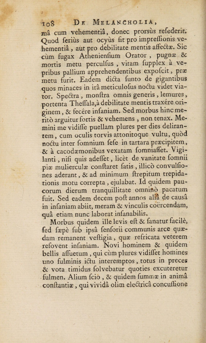 Hia cum vehementia, donec prorsus refederit; Quod ferius aut ocyus fit pro imprefllonis ve¬ hementia , aut pro debilitate mentis affedae, Sic ciim fugax Athenienfium Orator , pugnae & mortis metu perculfus , vitam fupplex a ve¬ pribus pallium apprehendentibus expofcit, prae metu furit. Eadem dida funto de gigantibus quos minaces in ira meticulofus nodu videt via¬ tor. Spedra » monflra omnis generis , lemures, portenta ThefTala,a debilitate mentis traxere ori¬ ginem , & fecere infaniam. Sed morbus hinc me¬ rito arguitur fortis & vehemens , non tenax. Me¬ mini me vidiffe puellam plures per dies deliran¬ tem, cum oculis torvis attonitoque vultu, quod Bodu inter fomnium fefe in tartara praecipitem » & a cacodaemonibus vexatam fomniaffet. Vigi¬ lanti , nili quis adeffet, licet de vanitate fomnii pise mulierculae conflaret fatis , illico convulfio- nes aderant, & ad minimum flrepitum trepida¬ tionis motu correpta , ejulabat. Id quidem pau¬ corum dierum tranquillitate omnino pacatum fuit. Sed eadem decem pofl annos alia de causa in infaniam abiit, meram & vinculis coercendam, qua etiam nunc laborat infanabilis». Morbus quidem ille levis efl & fanatur facile, fed faepe fub ipsa fenforii communis arce quae¬ dam remanent vefligia, quae refricata veterem refovent infaniam. Novi hominem & quidem bellis affuetum , qui cum plures vidiffet homines uno fulminis idu interemptos, totus in preces & vota timidus folvebatur quoties excuteretur fulmen. Alium fcio , & quidem fummae in anima conflandae, qui vivida olini eledrica concuflione /