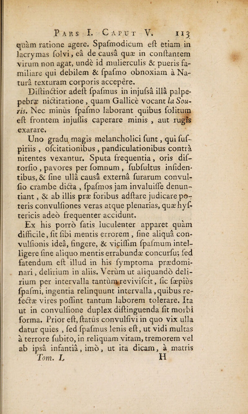 quam ratione agere. Spafmodicum eft etiam ia lacrymas folvi, ea de causa quae in conflantem virum non agat, unde id mulierculis & pueris fa¬ miliare qui debilem & fpafmo obnoxiam a Na¬ tura texturam corporis accepere. Diftindior adeft fpafmus in injufsa illa palpe* pebrae niditatione , quam Gallice vocant la Sou- ris. Nec minus fpafmo laborant quibus folitum eft frontem injuffis caperare minis , aut rugfs exarare* Uno gradu magis melancholici funt , qui fuf- piriis , ofcitationibus , pandiculationibus contra nitentes vexantur. Sputa frequentia, oris dif- torfio , pavores per fomnum , fubfultus infiden- tibus, & fine ulla causa externa furarum convul- fio crambe dida , fpafmos jam invaluiffe denun¬ tiant , & ab illis prae foribus adftare judicare po¬ teris convulfiones veras atque plenarias, quaehyt tericis adeo frequenter accidunt» Ex his porro fatis luculenter apparet quam difficile, fit fibi mentis errorem , fine aliqua con- vulfionis idea, fingere, & viciffim fpafmum intel- ligere fine aliquo mentis errabunda concurfu; ied fatendum eft illud in his fymptoma prsdomi- nari, delirium in aliis. Verum ut aliquando deli¬ rium per intervalla tantumrevivifcit, fic faspius fpafmi, ingentia relinquunt intervalla, quibus re- fedae vires poffint tantum laborem tolerare. Ita ut in convulfione duplex diftinguenda fit morbi forma. Prior eft, ftatus convulfivi in quo vix ulla datur quies , fed fpafmus lenis eft, ut vidi multas a terrore fubito, in reliquam vitam, tremorem vel ab ipsa infantia, imo, ut ita dicam, a matris Tom, L H