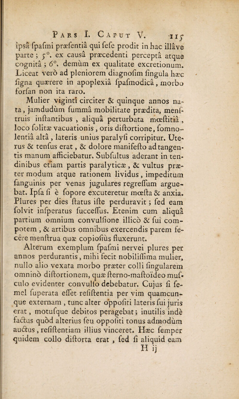 ipsa fpafmi praefentia qui fefe prodit in hac illave parte ; y°. ex causa praecedenti percepta atque cognita ; 6°. demum ex qualitate excretionum. Liceat vero ad pleniorem diagnolim lingula haec ligna quaerere in apoplexia fpafmodica, morbo forfan non ita raro. Mulier viginti circiter & quinque annos na» ta, jamdudum fumma mobilitate praedita, menf- truis inflantibus , aliqua perturbata mceftitia , loco folitae vacuationis , oris dillortione, fomno- lentia alta , lateris unius paralyfi corripitur. Ute¬ rus & tenfus erat, & dolore manifello ad tangen¬ tis manum afficiebatur. Sub fultus aderant in ten¬ dinibus etiam partis paralyticae, <k vultus prae¬ ter modum atque rationem lividus, impeditum fanguinis per venas jugulares regreflum argue¬ bat. Ipfa li e fopore excuteretur moelfa & anxia. Plures per dies flatus ifle perduravit; fed eam folvit infperatus fucceffus. Etenim cum aliqua partium omnium convulfione illicb & fui com¬ potem , artibus omnibus exercendis parem fe¬ cere menflrua quae copiofius fluxerunt. Alterum exemplum fpafmi nervei plures per annos perdurantis, mihi fecit nobiliflima mulier, nullo alio vexata morbo praeter colli lingularem omnino diflortionem, quaefterno-maftoideomuf* culo evidenter convulfo debebatur. Cujus fi fe- mel fuperata eflet reliflentia per vim quamcun¬ que externam , tunc alter oppofiti lateris fui juris erat, motufque debitos peragebat; inutilis inde factus quod alterius feu oppoliti tonus admodum audfus , relillentiam illius vinceret. Haec femper quidem collo dillorta erat , fed fi aliquid eam