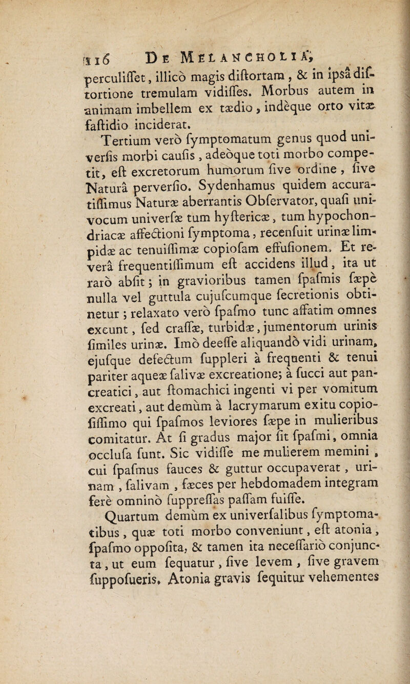 perculiffet, illico magis diftortara , & in ipsadif- tortione tremulam vidiffes. Morbus autem in animam imbellem ex txdio, indeque orto vita^ faftidio inciderat. Tertium vero fymptomatum genus quod uni- verhs morbi caufis , adebque toti morbo compe¬ tit, eft excretorum humorum live ordine , live Natura perverlio. Sydenhamus quidem accura- tiffimus Naturae aberrantis Obfervator, quali uni» vocum univerfae tum hyftericae, tum hypochon¬ driaca affedioni fymptoma, recenfuit urinae lim¬ pidae ac tenuiffimae copiofam efFufionem. Et re¬ vera frequentiftimum eft accidens illud, ita ut raro abiit; in gravioribus tamen fpafmis faepe nulla vel guttula cujufcumque fecretionis obti¬ netur ; relaxato vero fpafrno tunc affatim omnes exeunt, fed craffae, turbidae, jumentorum urinis {]miles urinae. Imo deeffe aliquando vidi urinam, ejufque defectum fuppleri a frequenti tenui pariter aqueae falivae excreatione; a fucci aut pan¬ creatici 5 aut ftomachici ingenti vi per vomitum excreati, aut demum a lacrymarum exitu copio- iiffimo qui fpafmos leviores faepe in mulieribus comitatur. At li gradus major lit fpafmi, omnia occlufa funt. Sic vidiffe me mulierem memini , cui fpafmus fauces & guttur occupaverat, uri¬ nam , falivam , faeces per hebdomadem integram fere omnino fuppreffas paffam fuiffe. Quartum demum ex univerfalibus fymptoma- tibus , quae toti morbo conveniunt, eft atonia , fpafrno oppofita, & tamen ita neceffarib conjunc¬ ta , ut eum fequatur , live levem , live gravem fuppofueris* Atonia gravis fequitur vehementes