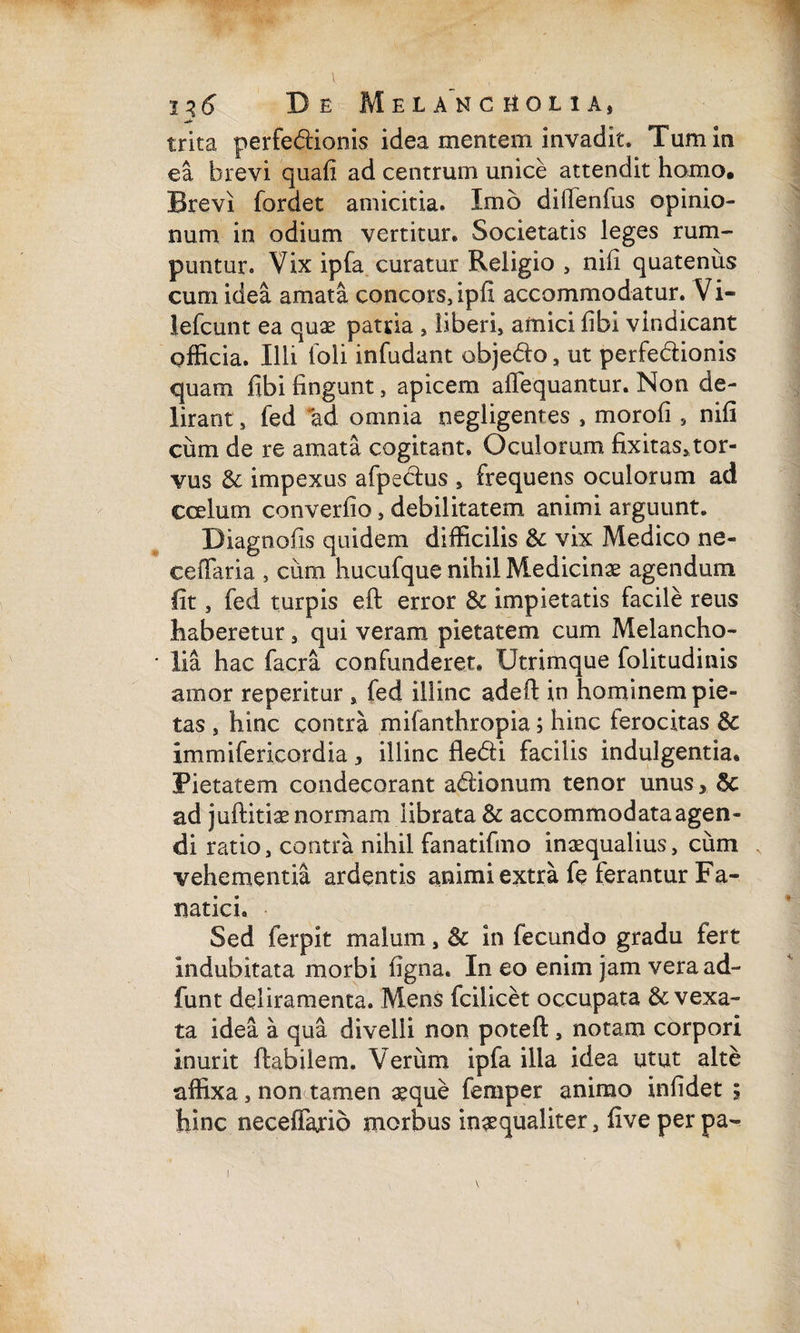 trita perfediionis idea mentem invadit. Tum in ea brevi quafi ad centrum unice attendit homo. Brevi fordet amicitia. Imo dilTenfus opinio¬ num in odium vertitur. Societatis leges rum¬ puntur. Vix ipfa curatur Religio , nifi quatenus cum idea amata concors, ipll accommodatur. Vi- lefcunt ea quae patria , liberi, amici fibi vindicant officia. Illi ioli infudant objedlo , ut perfe&ionis quam fibi lingunt, apicem afiequantur. Non de¬ lirant , fed ad omnia negligenres , morofi , nifi ciim de re amata cogitant. Oculorum fixitas,tor- vus & impexus afpectus , frequens oculorum ad ccelum converfio, debilitatem animi arguunt. Diagnofis quidem difficilis & vix Medico ne- ceiTaria , cum hucufque nihil Medicinae agendum Iit, fed turpis eft error & impietatis facile reus haberetur, qui veram pietatem cum Melancho- ■ lia hac facra confunderet» Utrimque folitudinis amor reperitur , fed illinc adeft in hominem pie¬ tas , hinc contra mifanthropia; hinc ferocitas & immifericordia, illinc fledti facilis indulgentia. Pietatem condecorant adiionum tenor unus* ad juftitiae normam librata & accommodata agen¬ di ratio, contra nihil fanatifmo inaequalius, cum vehementia ardentis animi extra fe ferantur Fa¬ natici. Sed ferpit malum, & in fecundo gradu fert indubitata morbi figna. In eo enim jam veraad- funt deliramenta. Mens fcilicet occupata & vexa¬ ta idea a qua divelli non potefl , notam corpori inurit flabilem. Verum ipfa illa idea utut alte affixa, non tamen aeque femper animo infidet ; hinc neceffario morbus inaequaliter, fiveperpa-