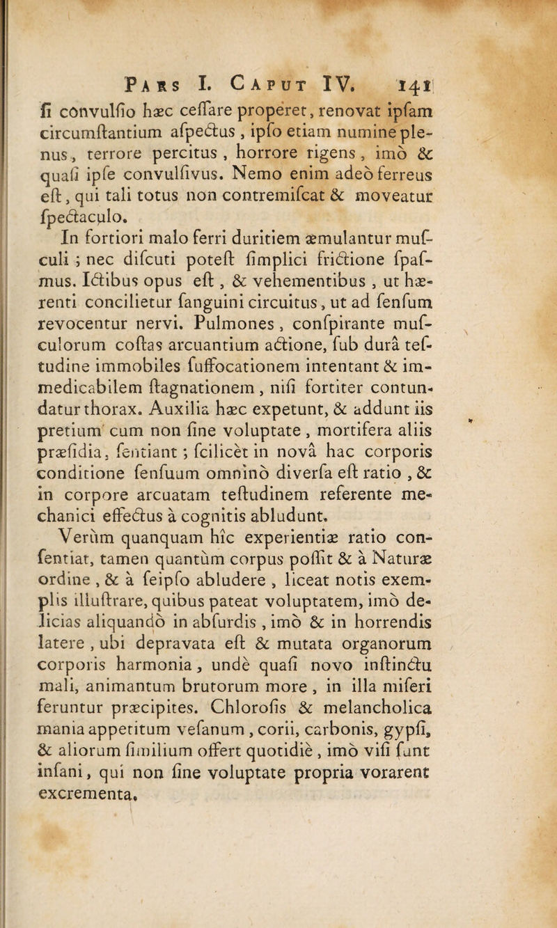 fi convulfio haec cellare properer, renovat ipfam circumflantium afpedus , ipfo etiam numine ple¬ nus, terrore percitus, horrore rigens, imo & quali ipfe convulfivus. Nemo enim adeo ferreus eft, qui tali totus non contremifcat & moveatur fpedacplo. In fortiori malo ferri duritiem aemulantur muf- culi ; nec difcuti poteft fimplici fridione fpaf- mus. Idibus opus eft , & vehementibus , ut hae¬ renti concilietur fanguini circuitus, ut ad fenfum revocentur nervi. Pulmones, confpirante muf- culorum coftas arcuantium adione, fub dura tef- tudine immobiles fuffocationem intentant & im¬ medicabilem ftagnationem , nili fortiter contun¬ datur thorax. Auxilia haec expetunt, & addunt iis pretium cum non fine voluptate , mortifera aliis praefidia, fentiant; fcilicet in nova hac corporis conditione fenfuum omnino diverfa eft ratio , & in corpore arcuatam teftudinem referente me¬ chanici effedus a cognitis abludunt. Veriim quanquam hic experientiae ratio con- fentiat, tamen quantum corpus poflit & a Naturae ordine , & a feipfo abludere , liceat notis exem¬ plis illuftrare, quibus pateat voluptatem, imo de¬ licias aliquando in abfurdis , imo Sc in horrendis latere , ubi depravata eft & mutata organorum corporis harmonia, unde quafi novo inftindu mali, animantum brutorum more , in illa miferi feruntur praecipites. Chlorofis & melancholica mania appetitum vefanum , corii, carbonis, gypfi, &: aliorum fimilium offert quotidie , imo vifi funt infani, qui non fine voluptate propria vorarent excrementa.