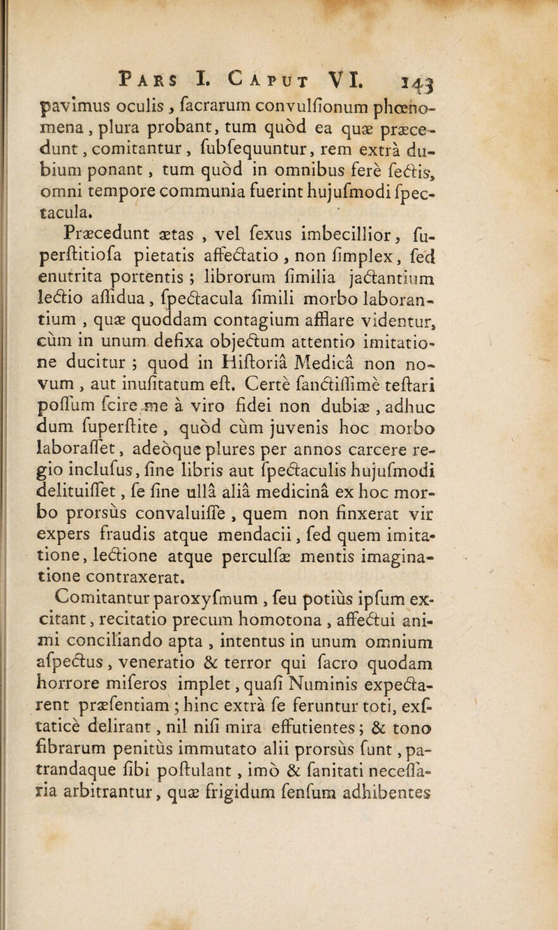 pavimus oculis, facrarum convulfionum phceho- mena, plura probant, tum quod ea quae praece¬ dunt , comitantur , fubfequuntur, rem extra du¬ bium ponant, tum quod in omnibus fere fedis, omni tempore communia fuerint hujufmodi fpec- tacula. Praecedunt aetas , vel fexus imbecillior, fu- perftitiofa pietatis affedatio , non fimplex, fed enutrita portentis ; librorum fimilia jadantium ledio afiidua, fpedacula fimili morbo laboran¬ tium , quae quoddam contagium afflare videntur, cum in unum defixa objedum attentio imitatio™ ne ducitur ; quod in Hiftoria Medica non no¬ vum , aut inufitatum eft. Certe fandiffime teftari pofflim fcire me a viro fidei non dubiae , adhuc dum fuperftite , quod cum juvenis hoc morbo laboraflet, adeoque plures per annos carcere re¬ gio inclufus, fine libris aut fpedaculis hujufmodi delituiflet, fe fine ulla alia medicina ex hoc mor¬ bo prorsus convaluifle , quem non finxerat vir expers fraudis atque mendacii, fed quem imita¬ tione , ledione atque perculfae mentis imagina¬ tione contraxerat. Comitantur paroxyfmum , feu potius ipfum ex¬ citant , recitatio precum homotona , affedui ani¬ mi conciliando apta , intentus in unum omnium afpedus, veneratio & terror qui facro quodam horrore miferos implet, quafi Numinis expeda- rent praefentiam ; hinc extra fe feruntur toti, exf- tatice delirant, nil nifi mira effutientes; & tono fibrarum penitus immutato alii prorsus funt, pa- trandaque fibi poftulant, imo & fanitati nece (fa¬ na arbitrantur, quae frigidum fenfum adhibentes