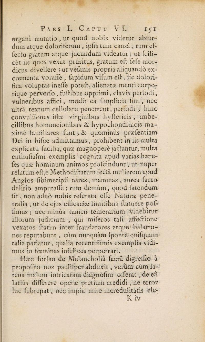 organi mutatio , ut quod nobis videtur abfur- dum atque doloriferum , ipfis tum causa , tum ef¬ fectu gratum atque jucundum videatur; ut fcili- cet iis quos vexat pruritus, gratum eft fefe mor¬ dicus divellere ;utvefanis propria aliquando ex¬ crementa voraffe , fapidum vifum eft , lic dolori- fica voluptas ineffe poteft, alienatas menti corpo¬ rique petverfo, fuftibus opprimi, clavis perfodi, vulneribus affici, modo ea limplicia fint, nec ultra textum cellulare penetrent, perfodi ; hinc convulfiones lftas virginibus liyftericis , imbe¬ cillibus homuncionibus & hypochondriacis ma¬ xime familiares funt; & quominus praefentiain Dei in hifce admittamus , prohibent in iis multa explicatu facilia, qux magnopere ja&antur, multa enthufiafmi exemplis cognita apud varias hasre- fes quae hominum animos profcmdunt, ut nuper relatum eft,e Methodiftarum fedta mulierem apud Anglos fibimetipfi nares, mammas , aures facro delirio amputa (Te ; tum demum , quod fatendum fit, non adeo nobis referata effe Naturae pene¬ tralia > ut de ejus efficaciae limitibus ftatuere pof- fimus ; nec miniis tamen temerarium videbitur illorum judicium , qui miferos tali afiecllons vexatos ftatim inter fraudatores atque balatro¬ nes reputabunt, cum nunquam fponte quifquam talia patiatur , qualia recentiffimis exemplis vidi¬ mus in fceminas infelices perpetrari. Haec forfan de Melancholia facra digreffio a propofito nos paulifper abduxit, verum cum la¬ tens malum intricatam diagnofim offerat , de ea latius differere operae pretium credidi , ne error hic fubrepat 3 nec impia inire incredulitatis ele-