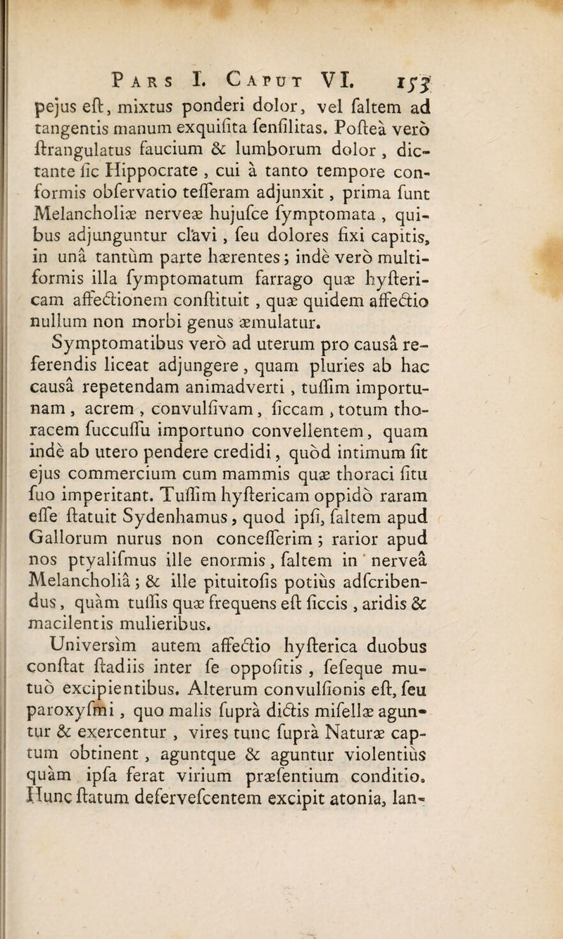 pejus eft, mixtus ponderi dolor, vel faltem ad tangentis manum exquifita fenfilitas. Poftea vero ftrangulatus faucium oc lumborum dolor , dic¬ tante fic Hippocrate , cui a tanto tempore con¬ formis obfervatio tefferam adjunxit, prima funt Melancholiae nerveae hujufce fymptomata , qui¬ bus adjunguntur clavi, feu dolores fixi capitis, in una tantum parte haerentes; inde vero multi¬ formis illa fymptomatum farrago quae hyfteri- cam affedionem conftituit , quae quidem affedio nullum non morbi genus aemulatur. Symptomatibus vero ad uterum pro causa re¬ ferendis liceat adjungere, quam pluries ab hac causa repetendam animadverti, tuffim importu¬ nam , acrem , convulfivam, ficcam , totum tho¬ racem fuccuffu importuno convellentem, quam inde ab utero pendere credidi, quod intimum fit ejus commercium cum mammis quae thoraci fitu fuo imperitant. Tuffim hyftericam oppido raram effie ftatuit Sydenhamus, quod ipfi, faltem apud Gallorum nurus non conceffierim ; rarior apud nos ptyalifmus ille enormis, faltem in nervea Melancholia; & ille pituitofis potius adfcriben- dus, quam tuffis quae frequens eft ficcis , aridis 3c macilentis mulieribus. Universim autem affectio hyfterica duobus conflat ftadiis inter fe oppofitis , fefeque mu¬ tuo excipientibus. Alterum convulfionis eft, feu paroxyfmi, quo malis fupra didis mifellae agun» tur & exercentur , vires tunc fupra Naturae cap¬ tum obtinent , aguntque & aguntur violentius quam ipfa ferat virium praefentium conditio* Huncftatum defervefcentem excipit atonia, lan-