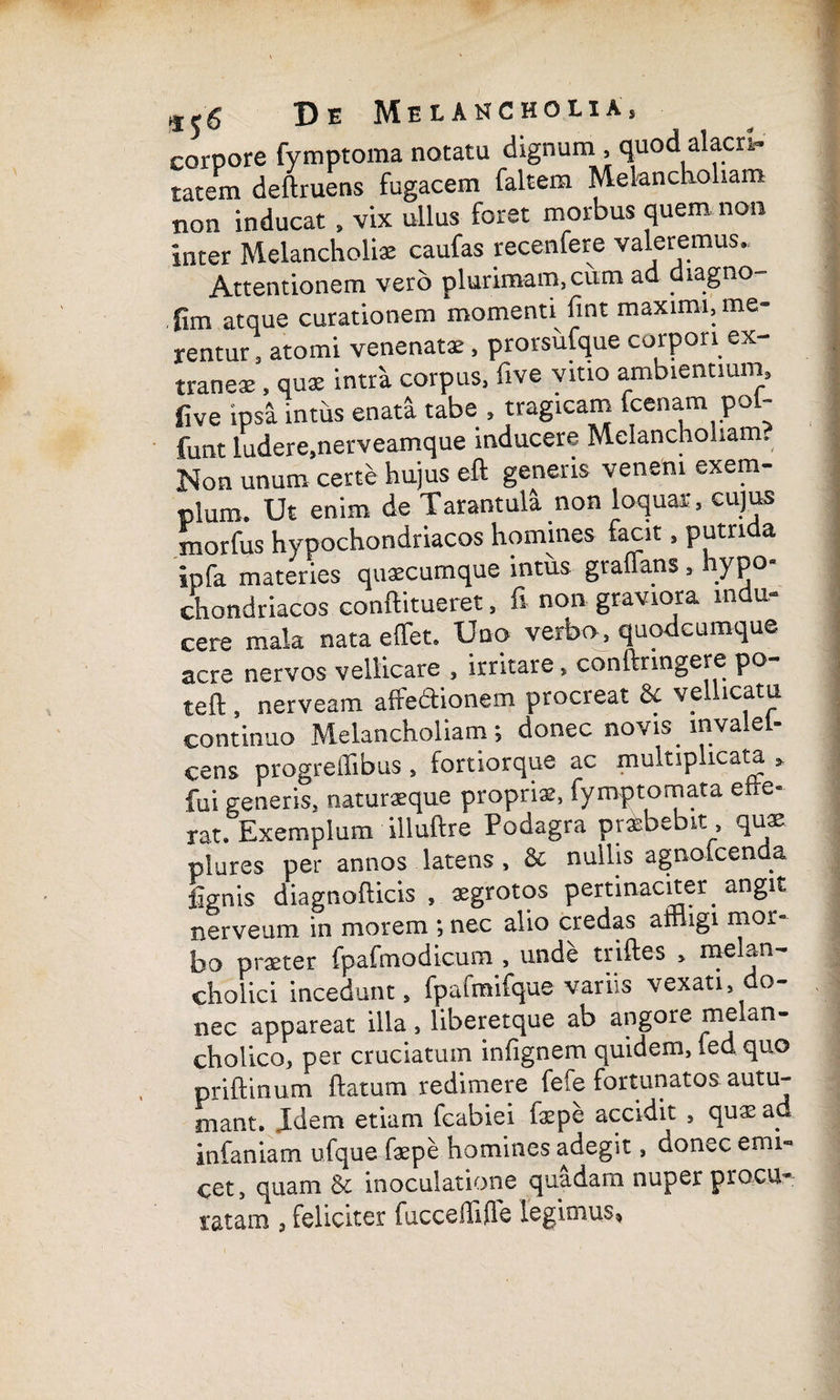 corpore fymptoma notatu dignum , quod alacri¬ tatem deftruens fugacem faltem Melancholiam non inducat» vix ullus foret morbus quem non inter Melancholiae caufas recenfere valeremus. Attentionem vero plurimam, cum ad diagno fim atque curationem momenti fint maximi, me¬ rentur , atomi venenatae, prorsufque corpori ex- traneae, quae intra corpus, five vitio ambientium, five ipsa inths enata tabe , tragicam fcenam pol- funt ludere.nerveamque inducere Melancholiam. Non unum certe hujus eft generis veneni exem¬ plum. Ut enim de Tarantula non loquar, cujus xnorfus hypochondriacos homines facit, putrida ipfa materies quaecumque intus gralTans, hypo¬ chondriacos conftitueret, fi non graviora indu¬ cere mala nata effet. Uno verbo, quodcumque acre nervos vellicare , irritare, conftringere po teft , nerveam affedionem procreat & vellicatu continuo Melancholiam; donec novis lnvalel- cens progreffibus , fortiorque ac multiplicata fui generis, naturaeque propriae, fymptomata efre- rat. Exemplum illuftre Podagra praebebit , qus plures per annos latens, & nullis agnofcenda lignis diagnofticis , aegrotos pertinaciter. angit nerveum in morem ; nec alio credas affligi mor¬ bo praeter fpafmodicum , unde triftes , melan¬ cholici incedunt, fpafmifque variis vexati, do¬ nec appareat illa , liberetque ab angore melan¬ cholico, per cruciatum infignem quidem, led quo priftinum flatum redimere fefe fortunatos autu¬ mant. Idem etiam fcabiei faepe accidit , qu* ad infaniam ufque faepe homines adegit, donec emi- cet, quam & inoculatione quadam nuper procu¬ ratam , feliciter fuccelfifle legimus.