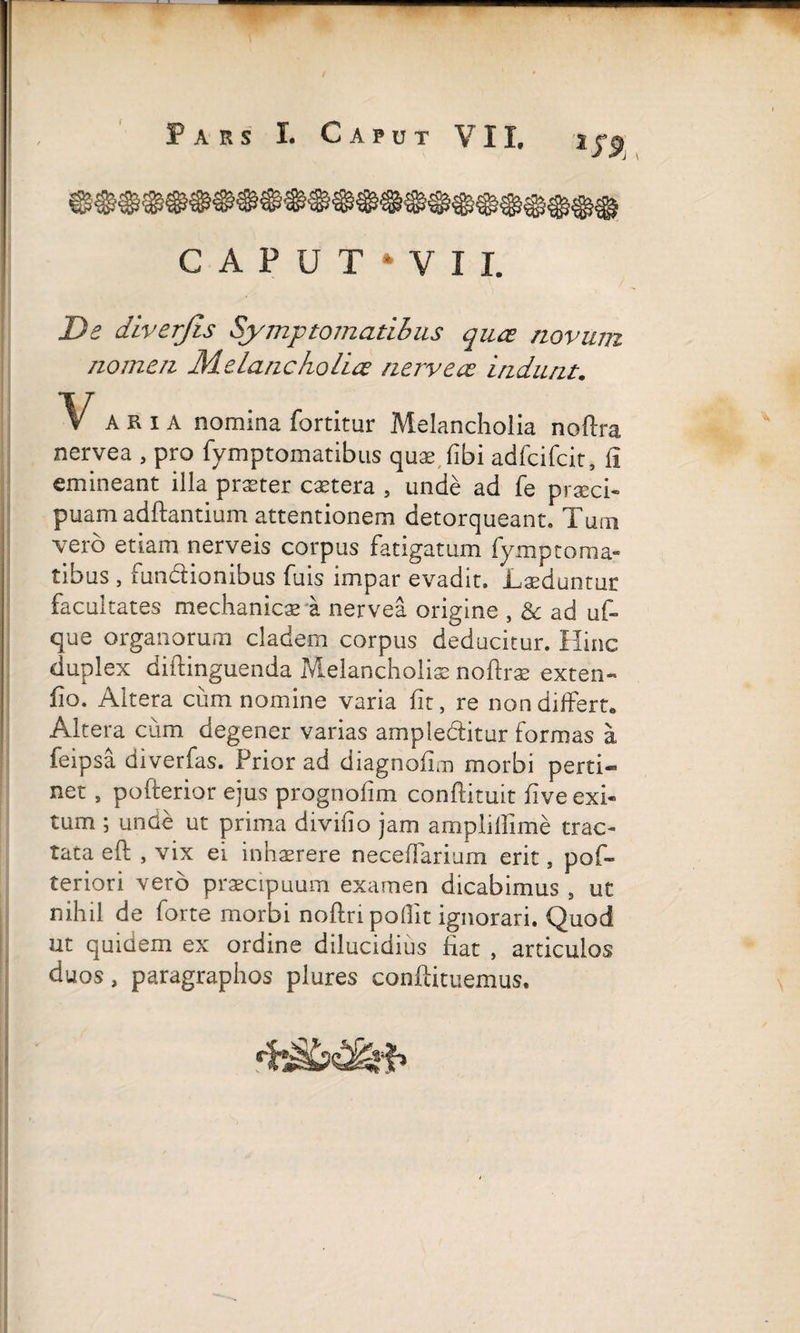 C A P U T ‘ V I I, De diverjis Symptomatibus quce novum nomen Melancholice nerve ce indunt. Varia nomina fortitur Melancholia noftra nervea , pro fymptomatibus quae, fibi adfcifcit, fi emineant illa praeter extera , unde ad fe praeci¬ puam aditantium attentionem detorqueant. Tum vero etiam nerveis corpus fatigatum fymptoma¬ tibus , fun&ionibus fuis impar evadit. Laeduntur facultates mechanicae i nervea origine , &c ad uf- que organorum cladem corpus deducitur. Hinc duplex diftinguenda Melancholiae noftrae exten- fio. Altera cum nomine varia fit, re non differt. Altera cum degener varias amplectitur formas a feipsa diverfas. Prior ad diagnofim morbi perti¬ net , pofterior ejus prognofim conftituit fi ve exi¬ tum ; unde ut prima divifio jam amplillime trac¬ tata eft , vix ei inhaerere neceffarium erit, pof- teriori vero praecipuum examen dicabimus , ut nihil de forte morbi noftri podlt ignorari. Quod ut quidem ex ordine dilucidius fiat , articulos duos, paragraphos plures conftituemus.