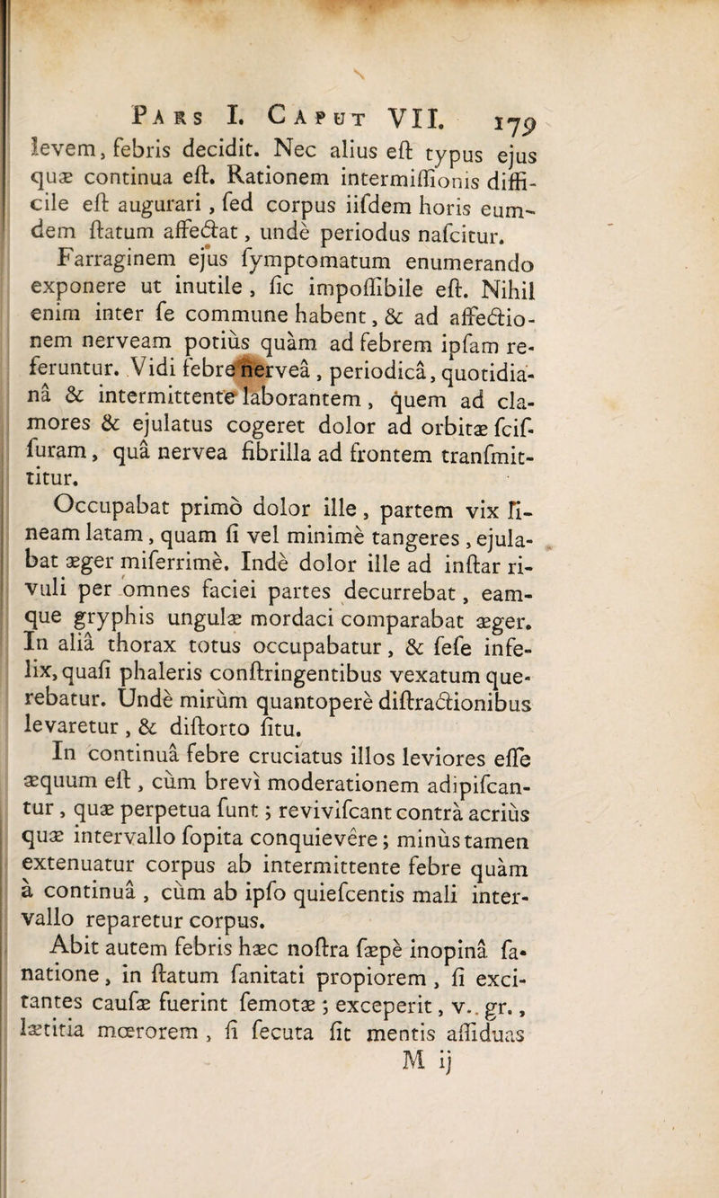 levem, febris decidit. Nec alius eft typus ejus qux continua ell:. Rationem intermiftionis diffi¬ cile eft augurari, fed corpus iifdem horis eum- dem ftatum affedat, unde periodus nafcitur. Farraginem ejus fymptomatum enumerando exponere ut inutile , fic impoffibile eft. Nihil enim inter fe commune habent, & ad affe&io- nem nerveam potius quam ad febrem ipfam re¬ feruntur. Vidi febre nervea , periodica, quotidia¬ na & intermittente laborantem, quem ad cla¬ mores & ejulatus cogeret dolor ad orbitae fcif- furam, qua nervea fibrilla ad frontem tranfmit- titur. Occupabat primo dolor ille, partem vix Ti¬ neam latam, quam (i vel minime tangeres , ejula¬ bat aeger miferrime. Inde dolor ille ad inftar ri¬ vuli per omnes faciei partes decurrebat, eam- que gryphis ungulae mordaci comparabat aeger. In alia thorax totus occupabatur, & fefe infe¬ lix, quafi phaleris conftringentibus vexatum que¬ rebatur. Unde mirum quantopere diftraclionibus levaretur , & diftorto fitu. In continua febre cruciatus illos leviores efle aequum eft , ciim brevi moderationem adipifcan- tur, quae perpetua funt; revivifcant contra acrius quae intervallo fopita conquievere; minus tamen extenuatur corpus ab intermittente febre quam a continua , ciim ab ipfo quiefcentis mali inter¬ vallo reparetur corpus. Abit autem febris haec noftra faepe inopina fa- natione, in ftatum fanitati propiorem , fi exci¬ tantes caufae fuerint femotae; exceperit, v.. gr., laetitia mcerorem , fi fecuta fit mentis affiduas