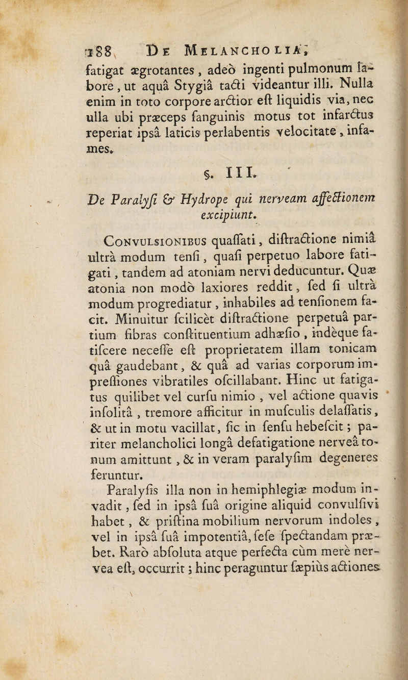 fatigat aegrotantes , adeo ingenti, pulmonum la¬ bore , ut aqua Stygia tadi videantur illi. Nulla enim in toto corpore arctior eft liquidis via, nec ulla ubi praeceps fanguinis motus tot infarctus reperiat ipsa laticis periabentis velocitate 9 infa¬ mes* §. II L De Paralyfi & Hydrope qui nerveam affettionem excipiunt. Convulsionibus quaflati, diftradione nimia ultra modum tenfi , quafi perpetuo labore fati¬ gati , tandem ad atoniam nervi deducantur. Quae atonia non modo laxiores reddit, fed ii ultra modum progrediatur , inhabiles ad tenfionern fa¬ cit. Minuitur fcilicet diftradtione perpetua par¬ tium fibras conftituentmm adhaeiio , indeque fa- tifcere neceffe eft proprietatem illam tonicam qua gaudebant, & qua ad varias corporum im- prefiiones vibratiles olcillabant. Hinc ut fatiga¬ tus quilibet vel curfu nimio , vel adione quavis infolita , tremore afficitur in mufculis delaffatis, & ut in motu vacillat, fic in fenfu hebefcit; pa¬ riter melancholici longa defatigatione nervea to¬ num amittunt, & in veram paralyfim degeneres feruntur. Paralyfis illa non in hemiphlegise modum in¬ vadit j fed in ipsa fu a origine aliquid convulfivi habet, & priftina mobilium nervorum indoles, vel in ipsa fu a impotentia, fefe fpedtandam prae¬ bet. Raro abioluta atque perfeda cum mere ner¬ vea eft, occurrit ; hinc peraguntur fepius adiones.