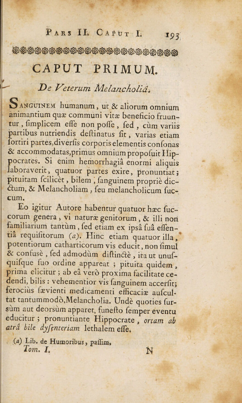 P AES I It C A f U T 1. m, CAPUT PRIMUM. K De Vzterum Melancholia, Sanguinem humanum, ut & aliorum omnium animantium quae communi vitae beneficio fruun- tur , fimplicem efle non pofie , fed , cum variis partibus nutriendis deftinatus fit, varias etiam iortiri partes,diverfis corporis elementis confonas St accommodatas,primus omnium propofuit Hip¬ pocrates. Si enim hemorrhagia enormi aliquis laboraverit, quatuor partes exire, pronuntiat; pituitam fcilicet, bilem , fanguinem proprie dic- dium, Sc Melancholiam , feu melancholicum fuc- cum. Eo igitur Autore habentur quatuor haec fuc- eorum genera * vi naturae genitorum , & illi nori familiarium tantum , fed etiam ex ipsa fua eflen- tia requifitorum (a). Hinc etiam quatuor illa, potentiorum catharticorum vis educit, non fimul & confuse , fed admodum diffinde , ita ut unuf- quifque luo ordine ^appareat ; pituita quidem , prima elicitur ; ab ea vero proxima facilitate ce¬ dendi, bilis i vehementior vis fanguinem accerfit; ferocius iaevienti medicamenti efficaciae aufcul- tat tantum modo,Melancholia. Unde quoties fur- sum aut deorsum apparet, funeflo femper eventu educitur ; pronuntiante Hippocrate , ortam ab atra bile dyfenteriam lethalem efle» (a) Lib. de Humoribus * palTim» Tom. L N