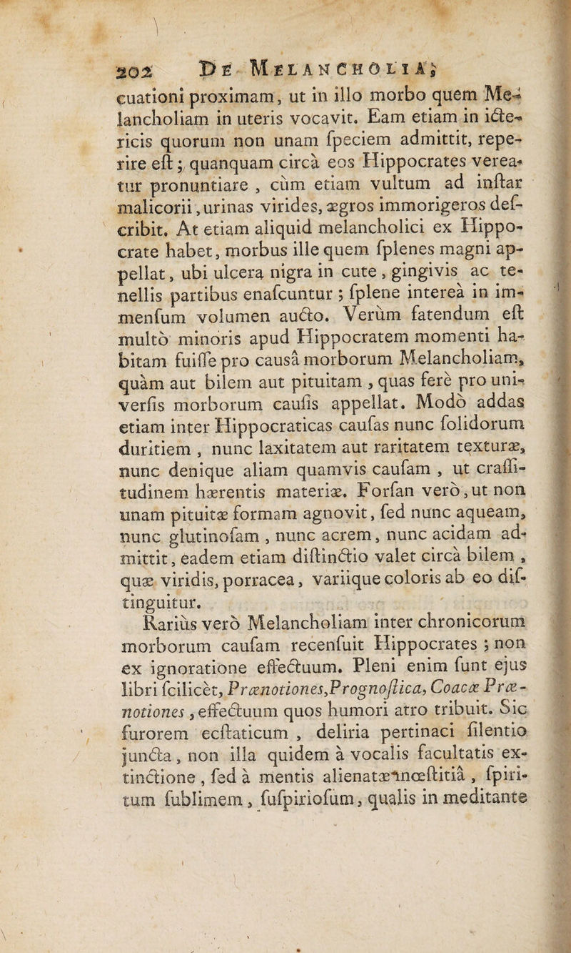 De Melah choli a’,v cuationi proximam , ut in illo morbo quem Me^ lancholiam in uteris vocavit» Eam etiam in idte- ricis quorum non unam fpeciem admittit, repe- rire eft; quanquam circa eos Hippocrates ver ea* tur pronuntiare , cum etiam vultum ad inftar malicorii, urinas virides, aegros immorigeros def- cribit» At etiam aliquid melancholici ex Hippo¬ crate habet, morbus ille quem fplenes magni ap¬ pellat , ubi ulcera nigra in cute , gingivis ac te¬ nellis partibus enafcuntur ; fplene interea in im- menfum volumen audio. Verum fatendum eft multo minoris apud Hippocratem momenti ha¬ bitam fuiiTe pro causa morborum Melancholiam, quam aut bilem aut pituitam , quas fere pro unh verfis morborum caulis appellat. Modo addas etiam inter Hippocraticas caufas nunc folidorum. duritiem , nunc laxitatem aut raritatem textura?,, nunc denique aliam quamvis caufam , ut craffi- tudinem haerentis materis. Forfan vero,ut non. unam pituitae formam agnovit, fed nunc aqueam, nunc glutinofam , nunc acrem, nunc acidam ad¬ mittit, eadem etiam diftindtio valet circa bilem * quae viridis, porracea, variique coloris ab eo dif- tinguitur. Rarius vero Melancholiam inter chronicorum morborum caufam recenfuit Hippocrates ; non ex ignoratione effecluum. Pleni enim funt ejus libri fcilicet, Pnznotion.es,Prognojliea, Coacte Prae¬ notiones 5effedluuni quos humori atro tribuit. Sic ', furorem ecftaticum , deliria pertinaci filentio jundla, non illa quidem a vocalis facultatis ex- tinctione , fed a mentis alienataelnoeftitia , Epiri- tum fublimem, fufpiriofum, qualis inmeditante l