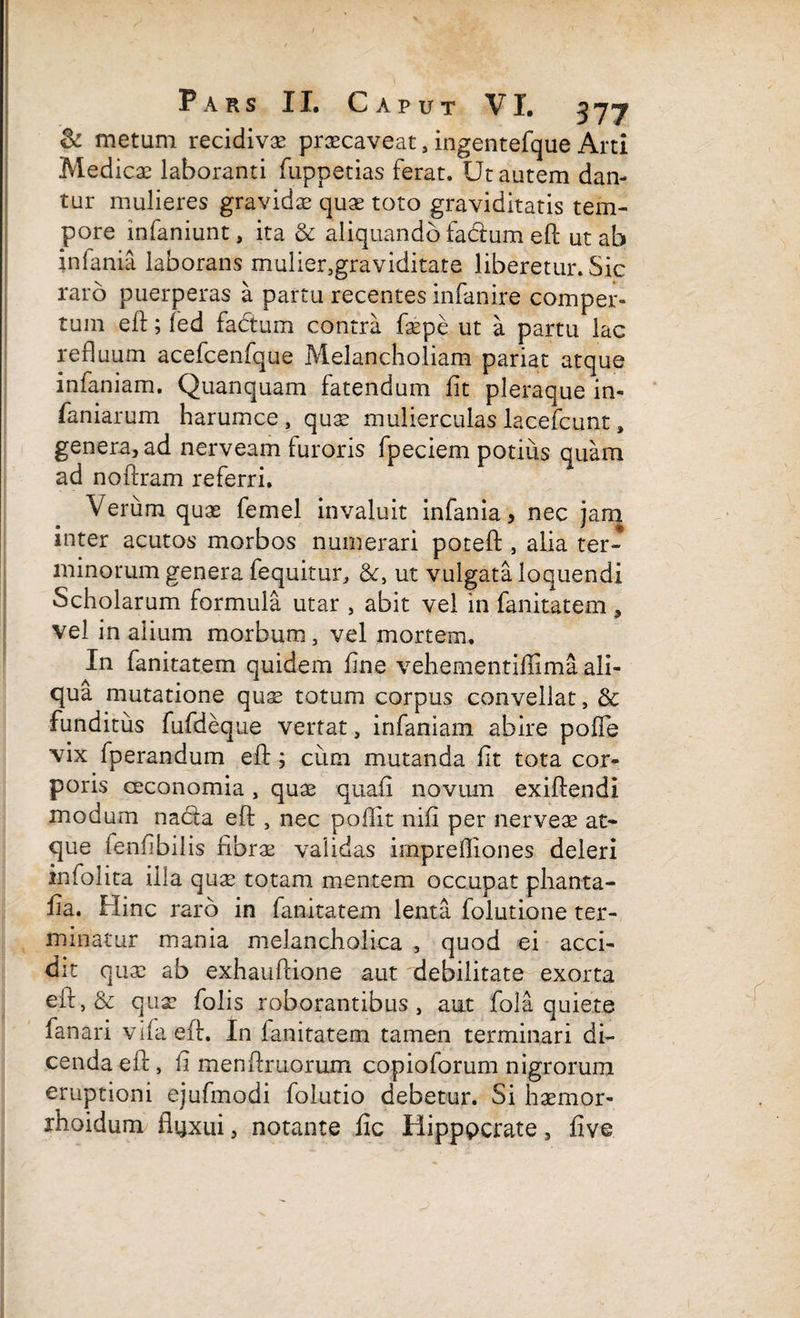 & metum recidivae praecaveat, ingentefque Arti Medicae laboranti fuppetias ferat. Ut autem dan¬ tur mulieres gravidae quae toto graviditatis tem¬ pore infaniunt, ita & aliquando facium eft ut ab infania laborans mulier,graviditate liberetur. Sic raro puerperas a partu recentes infanire comper¬ tum eft; fed fadum contra foepe ut a partu lac refluum acefcenfque Melancholiam pariat atque infaniam. Quanquam fatendum fit pleraque in¬ famarum harumce , quae mulierculas lacefcunt, genera, ad nerveam furoris fpeciem potius quam ad noftram referri. Verum quae femel invaluit infania, nec jam inter acutos morbos numerari poteft , alia ter¬ minorum genera fequitur, &, ut vulgata loquendi Scholarum formula utar , abit vel in fanitatem , vel in alium morbum, vel mortem. In fanitatem quidem fine vehementiflima ali¬ qua mutatione quae totum corpus convellat, & funditus fufdeque vertat, infaniam abire pofle vix fperandum eft; cum mutanda fit tota cor¬ poris oeconomia, quae quafi novum exiftendi modum nacla eft , nec poflit nifi per nerveae at¬ que ienfibilis fibrae validas irnprefliones deleri infolita illa quae totam mentem occupat phanta- fia. Hinc raro in fanitatem lenta folutione ter¬ minatur mania melancholica , quod ei acci¬ dit quae ab exhauftione aut debilitate exorta eft,& quae folis roborantibus, aut fola quiete fanari vifaeft. In fanitatem tamen terminari di¬ cenda eft , fi menftruorum copioforum nigrorum eruptioni ejufmodi folutio debetur. Si haemor- rhoidum fluxui, notante fic Hipppcrate, five