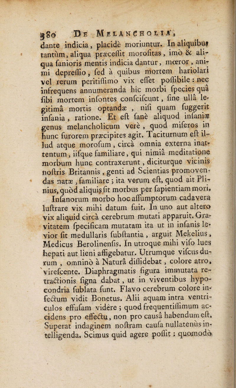 Melancholia'* dante indicia , placide moriuntur. In tantum, aliqua praecellit morofitas, imo & ali¬ qua fanioris mentis indicia dantur, mceror , ani¬ mi depreffio, fed a quibus mortem ^ hariolari vel rerum peritidimo vix edet podibile : nec infrequens annumeranda hic morbi fpeciesqua libi mortem infantes confcifcunt, line ulla le¬ gitima mortis optandae , nid quam fuggerit infania , ratione. Et eft fane aliquod infamas genus melancholicum vere , quod miferos in hunc furorem praecipites agit. 1 aciturnum eft il¬ lud atque morofum , circa omnia externa inat» tentum, iifque familiare, qui nimia meditatione morbum hunc contraxerunt, diciturque vicinis nodris Britannis , genti ad Scientias promoven¬ das natas , familiare ; ita verum eft, quod ait Pli¬ nius, quod aliqui? fit morbus per fapientiam mori, Infanorum morbo hoc alfumptorum cadavera luftrare vix mihi datum fuit. In uno aut altero vix aliquid circa cerebrum mutati apparuit. Gra¬ vitatem fpecificam mutatam ita ut in infanis le¬ vior fit medullaris fubftantia , arguit Mekelius, Medicus Berolinenfis. In utroque mihi vifo lues hepati aut lieni affigebatur. Utrumque vifcus du¬ rum , omnino a Natura diffidebat, colore atro» yirefcente. Diaphragmatis figura immutata re- tra&ionis figna dabat, ut in viventibus hypo- condria fublata funt. Flavo cerebrum colore in- fe<ftum vidit Bonetus. Alii aquam intra ventri¬ culos effufam videre ; quod frequentiffimum ac¬ cidens pro effe&u, non pro causa habendum eft. Superat indaginem noftram caufa nullatenus in- telligenda. Scimus quid agere poftit; quomodo