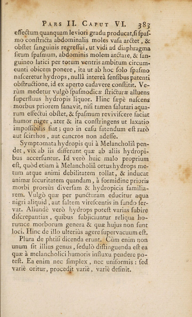 effedum quanquam leviori gradu producat,fi fpat mo conftrida abdominalis moles vafa ardet, &; obftet fanguinis regreffui, ut vidi ad diaphragma fitum fpafmum, abdominis molem ardare, & fan- guineo latici per totum ventris ambitum circum¬ eunti obicem ponere , ita ut ab hoc folo fpafmo nafceretur hydrops, nulla interea fenfibus patenti obftrudione, id ex aperto cadavere conftitit. Ve¬ rum medetur vulgo fpafmodicae ftridurae alluens fuperfluus hydropis liquor. Hinc faepe nafceng morbus priorem fanavit, nili tamen falutari aqua¬ rum effedui obftet, & fpafmum revivifcere faciat humor niger , ater 6c ita conftringens ut laxatio impofiibilis fiat; quo in cafu fatendum eft raro aut fcirrhos , aut cancros non adefle. Symptomata hydropis qui a Melancholia pen¬ det , vix ab iis differunt quae ab aliis hydropi¬ bus accerfuntur. Id vero huic malo proprium efl:, quod etiam a Melancholia ortus hydrops me¬ tum atque animi debilitatem tollat, & inducat animae fecuritatem quandam , a formidine prioris morbi prorsus diverfam & hydropicis familia¬ rem. Vulgo quae per punduram educitur aqua • nigri aliquid , aut faltem virefcentis in fundo fer¬ vat. Aliunde vero hydrops poteft varias fubire difcrepantias , quibus fubjiciuntur reliqua ho- rumce morborum genera & quae hujus non funt loci. Hinc de illo ulterius agere fupervacuum eft. Plura de phtifi dicenda erunt. Cum enim non unum fit illius genus , fedulb diftinguenda eft ea quae a melancholici humoris infiuxu pendere po¬ teft. Ea enim nec fimplex , nec uniformis : fed varie oritur, procedit varie, varie definit.