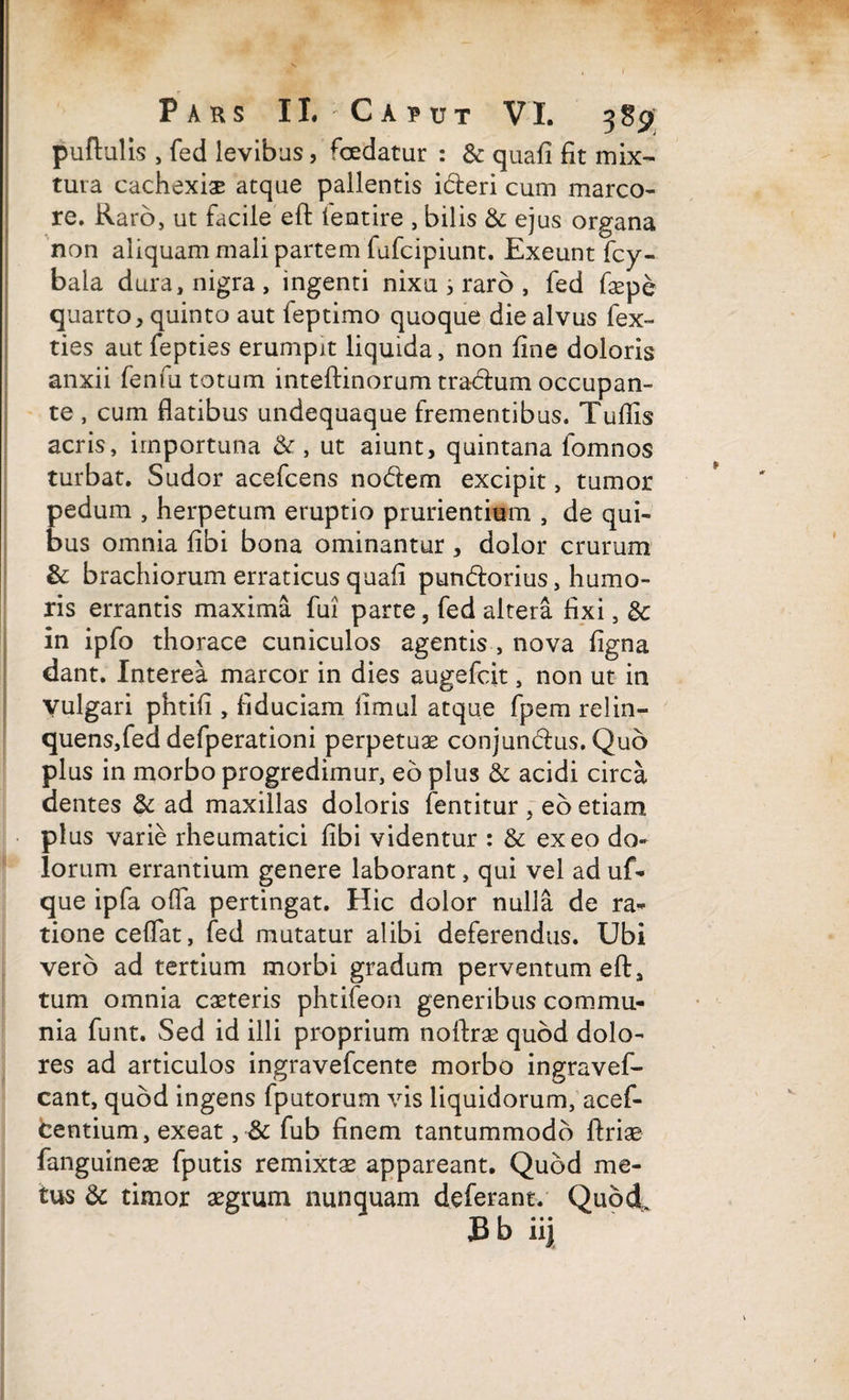 pullulis , fed levibus, foedatur : & quafi fit mix¬ tura cachexiae atque pallentis i&eri cum marco¬ re. Raro, ut facile eft lentire , bilis & ejus organa non aliquam mali partem fafcipiunt. Exeunt fcy- bala dura, nigra , ingenti nixu s raro , fed faepe quarto, quinto aut leptimo quoque die alvus fex- ties aut fepties erumpit liquida, non fine doloris anxii fenfu totum inteftinorum tractum occupan¬ te , cum flatibus undequaque frementibus. Tufiis acris, importuna & , ut aiunt, quintana lomnos turbat. Sudor acefcens nodem excipit, tumor pedum , herpetum eruptio prurientium , de qui¬ bus omnia fibi bona ominantur , dolor crurum & brachiorum erraticus quafi pundorius, humo¬ ris errantis maxima fui parte, fed altera fixi, & in ipfo thorace cuniculos agentis , nova figna dant. Interea marcor in dies augefcit, non ut in Vulgari phtifi , fiduciam fimul atque fpem relin¬ quens,fed defperationi perpetuae conjundus. Quo plus in morbo progredimur, eo plus & acidi circa dentes <k ad maxillas doloris fentitur ~ eo etiam plus varie rheumatici fibi videntur : & exeo do¬ lorum errantium genere laborant, qui vel ad uf- que ipfa offa pertingat. Hic dolor nulla de ra¬ tione cefiat, fed mutatur alibi deferendus. Ubi vero ad tertium morbi gradum perventum eft, tum omnia caeteris phtifeon generibus commu¬ nia funt. Sed id illi proprium nollras quod dolo¬ res ad articulos ingravefcente morbo ingravef- cant, quod ingens fputorum vis liquidorum, acef- centium, exeat , & fub finem tantummodo flriae fanguineae fputis remixtae appareant. Quod me¬ tus & timor aegrum nunquam deferant. Quod £b lij