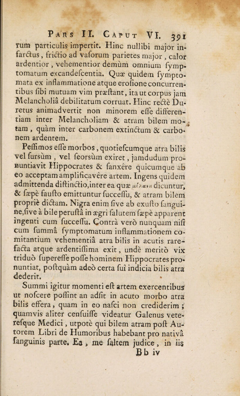 tum particulis impertit. Hinc nullibi major in- fardus , frictio ad vaforum parietes major , calor ardentior , vehementior demum omnium fymp- tomatum excandefcentia. Quae quidem fynipto¬ rnata ex inflammatione atque erofione concurren¬ tibus flbi mutuam vim praeftant, ita ut corpus jam Melancholia debilitatum corruat. Hinc rede Du- retus animadvertit non minorem efle differen¬ tiam inter Melancholiam & atram bilem mo-, tara , quam inter carbonem extindum & carbo- nem ardentem. Peflimos efle morbos, quotiefcumque atra bilis vel fursum , vel feorsum exiret, jamdudum pro¬ nuntiavit Hippocrates & fanxere quicumque ab eo acceptam amplificavere artem. Ingens quidem admittenda diftindioflnter ea quae zi e A a.»a dicuntur, & faepe faufto emittuntur fucceflu, & atram bilem proprie didam. Nigra enim live ab exufto fangui- ne,five a bile perufta in gegri falutem (xpb apparent ingenti cum fucceflu. Contra vero nunquam nifi cum fumma fymptomatum inflammationem co¬ mitantium vehementia atra bilis in acutis rare- fada atque ardentiflima exit, unde merito vix triduo fuperefle pofle hominem Hippocrates pro¬ nuntiat, poftquam adeo certa fui indicia bilis atra dederit. Summi igitur momenti eft artem exercentibus ut nofcere poflint an adfit in acuto morbo atra bilis effera, quam in eo nafci non crediderim ; quamvis aliter cenfuifle videatur Galenus vete- refque Medici, utpote qui bilem atram pofl: Au- torem Libri de Humoribus habebant pro nativa fanguinis parte. Ea > me faltem judice, in ii$ Bb iv